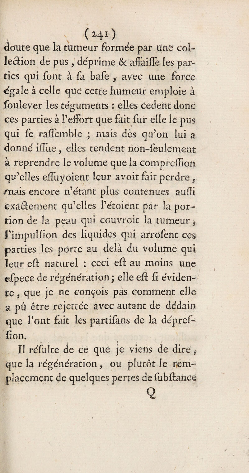 . ( 241 ) doute que la tumeur formée par Une col- ledion de pus y déprime & affaiffe les par¬ ties qui font à fa bafe y avec une force égalé à celle que cette humeur emploie à louîever les téguments : elles codent donc ces parties à Peffort que fait fur elle le pus qui fe raflemble ; mais dès qu’on lui a donné ifliie * elles tendent non-feulement à reprendre le volume que la Compreffion qu’elles elfuyoient leur avoit fait perdre s /nais encore n’étant plus contenues auffi exaètement qu’elles l’étoient par la por¬ tion de la peau qui couvrait la tumeur y t’impulfion des liquides qui arrofent ces parties les porte au delà du volume qui leur eft naturel : ceci eft au moins une ■ V efpece de régénération ; elle eft fi éviden¬ te , que je 11e conçois pas comment elle a pu être rejettée avec autant de dédain que Pont fait les partifans de la dépref- lion. ’ç -, <■ II réfulte de ce que je viens de dire ? que la régénération, ou plutôt le rem¬ placement de quelques pertes defubftance Q \