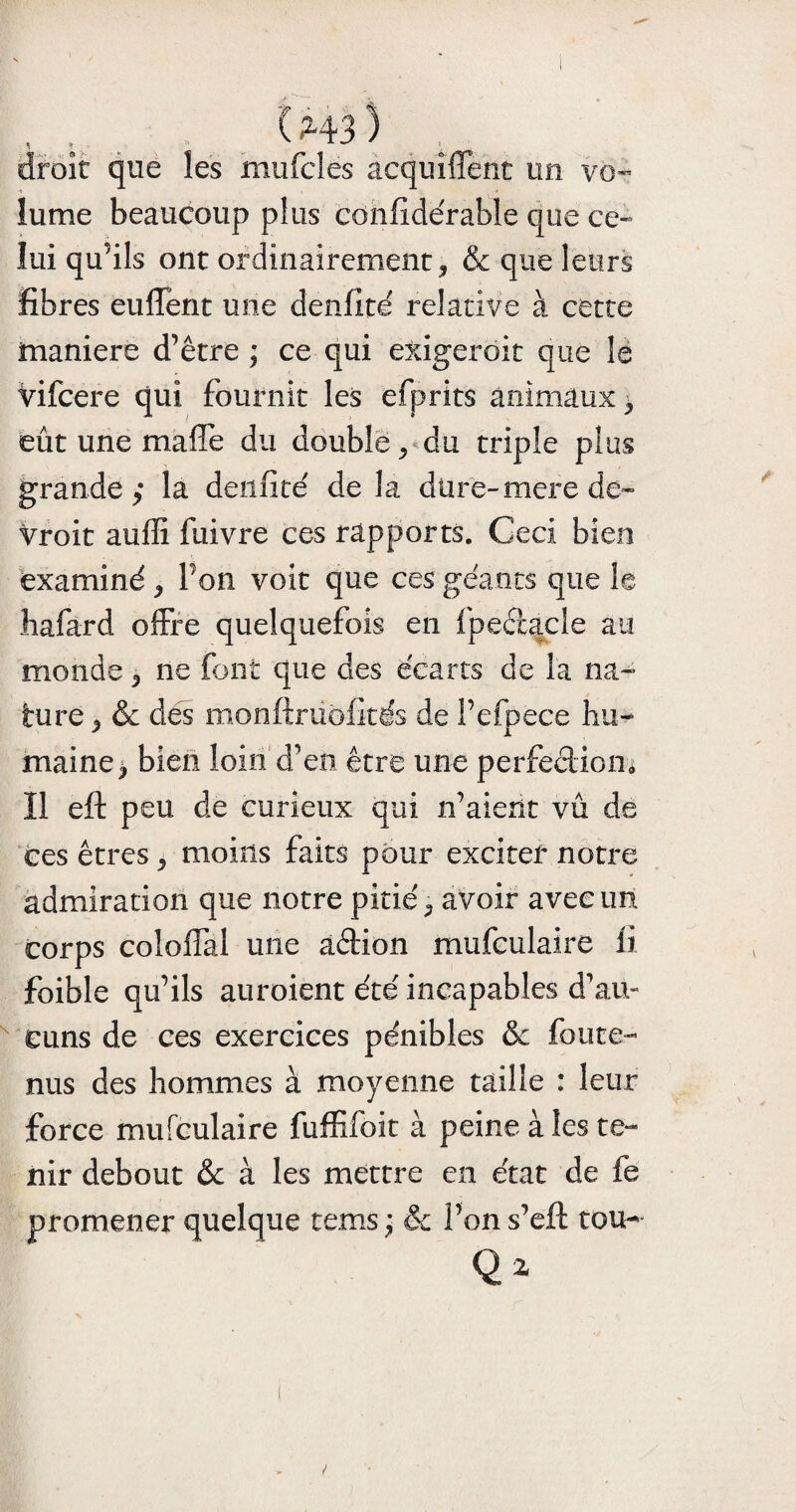 droit que les niufcles acquîffent un vo¬ lume beaucoup plus confîdérable que ce¬ lui qu’ils ont ordinairement * & que leurs fibres euffent une denfité relative à cette maniéré d’être ; ce qui exigerait que le vifcere qui fournit les efprits animaux , eût une maffe du double, du triple plus grande; la denfite' de la dure-merede- Vroit auffi fuivre ces rapports. Ceci bien examiné , Von voit que ces géants que le liafard offre quelquefois en fpeccacie au monde , ne font que des écarts de la na¬ ture y & des monftruofités de i’efpece hu¬ maine, bien loin d’en être une perfection* Il eft peu de curieux qui n’aient vu de ces êtres , moins faits pour exciter notre admiration que notre pitié, avoir avec un corps colofiai une aétion mufculaire fi foible qu’ils auroient été incapables d’au¬ cuns de ces exercices pénibles & foute- nus des hommes à moyenne taille : leur force mufculaire fuffifcit à peine à les te¬ nir debout & à les mettre en état de fe promener quelque tenus j & l’on s’eft tou- Q*