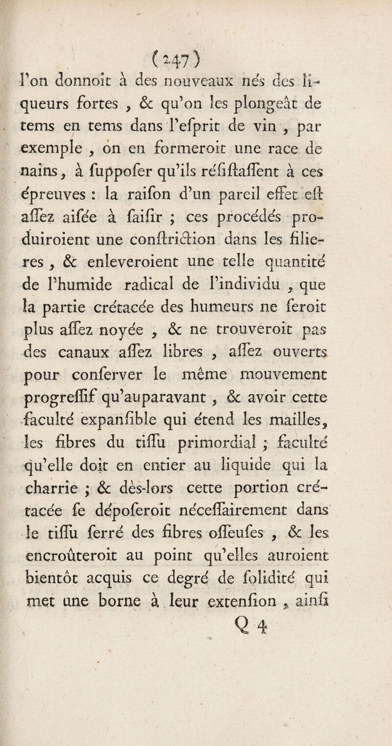 (-47) Fou donnait à des nouveaux nés des li¬ queurs fortes ^ & qu’on les plongeât de tems en tems dans Tefprit de vin , par exemple * on en formerait une race de nains ^ à fuppofer qu’ils réfiftaffent à ces épreuves : la raifon d’un pareil effet eft allez aifée à faifîr ; ces procédés pro- duiroient une conftricHon dans les filiè¬ res , ôc enleveroient une telle quantité de Phumide radical de l’individu , que îa partie crétacée des humeurs ne feroit plus affez noyée * & ne trouverait pas des canaux affez libres * affez ouverts pour conferver le même mouvement progreffif qu’auparavant 5 & avoir cette faculté expanfible qui étend les mailles, les fibres du tiffu primordial ; faculté qu’elle doit en entier au liquide qui la charrie ; & dès-lors cette portion cré¬ tacée fe dépoferoit nécelîairement dans le tiffu ferré des fibres offeufes , & les ençroûteroit au point qu’elles auroient bientôt acquis ce degré de folidité qui met une borne à leur extenfion * ainfi Q 4