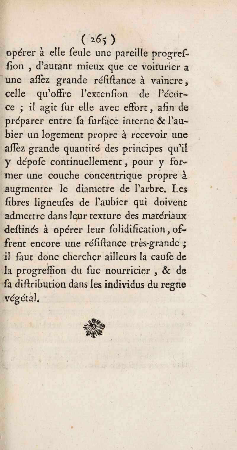 (rfo opérer à elle feule une pareille progrefi fîon , d’autant mieux que ce voiturier a une allez grande réfiftance à vaincre, celle qu’offre l’extenfion de l’écër- ce ; il agit fur elle avec effort, afin de préparer entre fa furface interne & Pau- hier un logement propre à recevoir une allez grande quantité des principes qu’il y dépofe continuellement, pour y for¬ mer une couche concentrique propre à augmenter le diamètre de l'arbre. Les fibres ligneufes de l’aubier qui doivent admettre dans leur texture des matériaux deftinés à opérer leur folidification, o£* firent encore une réfifiance très-grande ; il faut donc chercher ailleurs la caufe de la progreflion du fuc nourricier , & de fa diftribution dans les individus du régné végétal.