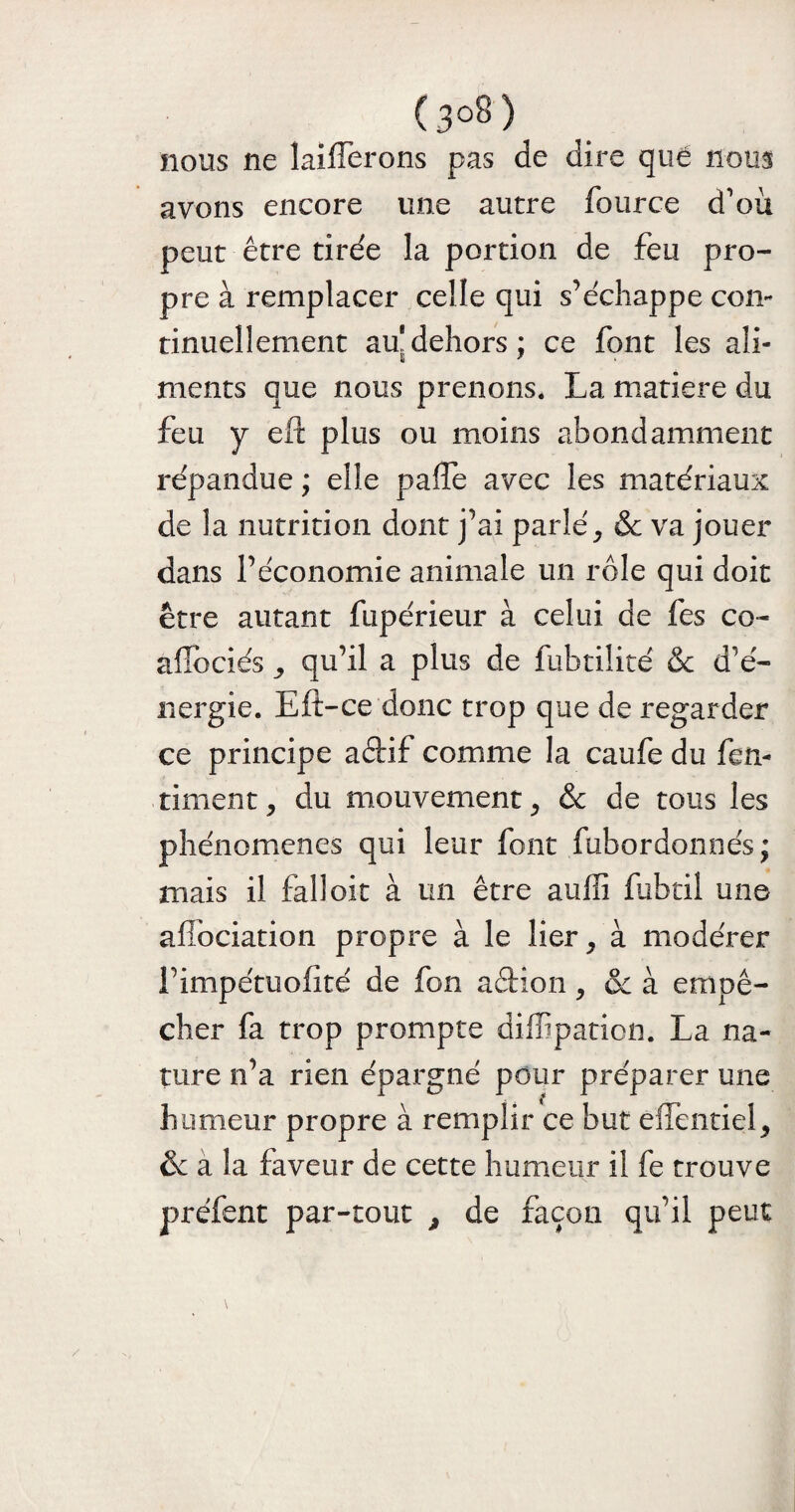 (3°8) nous ne îaifferons pas de dire quë nous avons encore une autre fource d'où peut être tirée la portion de feu pro¬ pre à remplacer celle qui s’échappe con¬ tinuellement au*dehors: ce font les ali- g * meurs que nous prenons. La matière du feu y eft plus ou moins abondamment répandue ; elle palTe avec les matériaux de la nutrition dont j’ai parlé, & va jouer dans l’économie animale un rôle qui doit être autant fupérieur à celui de fes co~ aflbciés , qu’il a plus de fubtilité & d’é¬ nergie. Eft-ce donc trop que de regarder ce principe aftif comme la caufe du fen- timent, du mouvement, & de tous les phénomènes qui leur font fubordonnés ; niais il falloir à un être auffi fubtil une afibeiation propre à le lier, à modérer l’impétuofité de fon aéfcion, & à empê¬ cher fa trop prompte diffipation. La na¬ ture n’a rien épargné pour préparer une humeur propre à remplir ce but eiïentiel, & a la faveur de cette humeur il fe trouve préfent par-tout , de façon qu’il peut