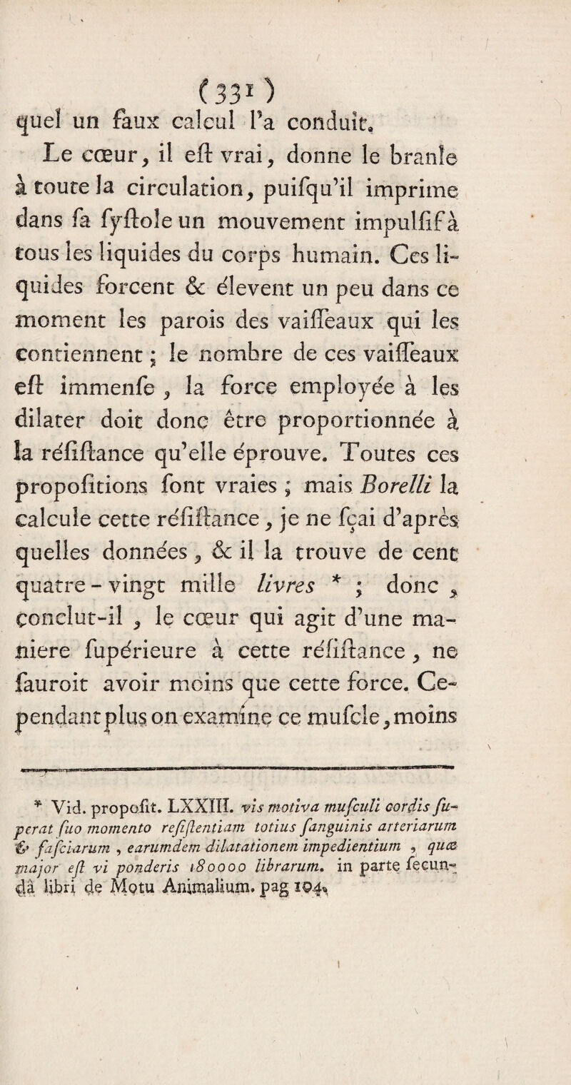 quel un faux calcul Ta conduit. Le cœur, il eft vrai, donne le branle à toute la circulation, puifqu’il imprime dans fa fyftoîe un mouvement impulfif à tous les liquides du corps humain. Gcs li¬ quides forcent & élevent un peu dans ce moment les parois des vaifleaux qui les contiennent ; le nombre de ces vaiffeaux eft immenfe , la force employée à les dilater doit donc être proportionnée à la réfiftance qu’elle éprouve. Toutes ces propofitions font vraies ; mais Borelli la calcule cette réfiftance, je ne fçai d’après quelles données, & il la trouve de cent quatre - vingt mille livres * ; donc , Conclut-il , le cœur qui agit d’une ma¬ niéré fupérieure à cette réfiftance , ne fauroit avoir moins que cette force. Ce¬ pendantplus on examine ce mufcle, moins * Vid. propoilt. LXXIIL vis motiva mufculi oordis fu~ perat fuo momento reftflentiam totius fanguinis arteriarum & fafciarum , earumdem dilatationern impedientium , qucz major efl vi ponderis 180000 iibrarum. in parte iecun- dâ libri 4e Mptu AnimaKum. pag 194* 1