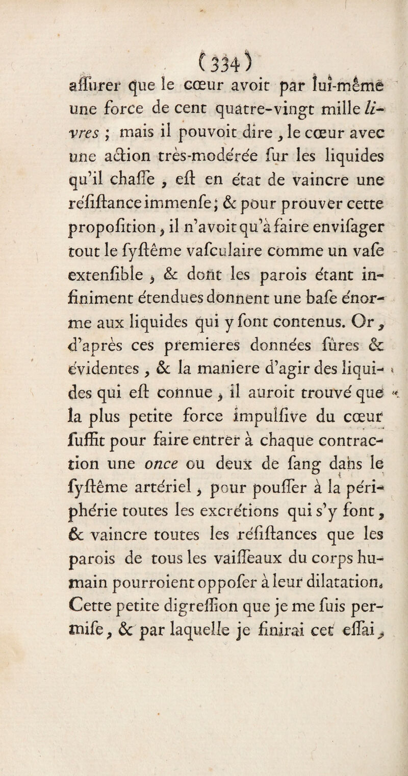 affiner que le cœur avoit par îuî-mêmé une force de cent quatre-vingt mille li¬ vres ; mais il pouvoit dire , le cœur avec une action très-modérée fur les liquides qu’il chafîe , eft en état de vaincre une réfiftanceimmenfe; & pour prouver cette propofition * il n’a voit qu’à faire envifager tout le fyftême vafculaire comme un vafe extenfibîe b & dont les parois étant in¬ finiment étendues donnent une bafe énor¬ me aux liquides qui y font contenus. Or * d’après ces premières données fûres & évidentes , & la maniéré d’agir des liqui¬ des qui eft connue * il auroit trouvé que la plus petite force impuîfive du cœur fuffit pour faire entrer à chaque contrac¬ tion une once ou deux de fang dans le fyftême artériel 5 pour pouffer à la péri¬ phérie toutes les excrétions qui s’y font, 6c vaincre toutes les réfiftances que les parois de tous les vailfeaux du corps hu¬ main pourroient oppofer à leur dilatation Cette petite digreffion que je me fuis per- mife j & par laquelle je finirai cet elfai^