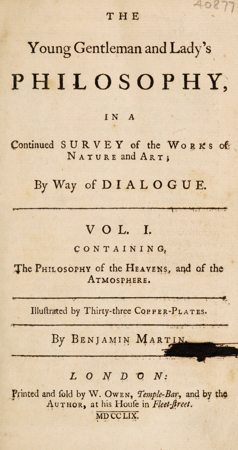 THE Young Gentleman and Lady’s PHILOSOPHY, IN A Continued SURVEY of the Works of; Nature and Art; By Way of DIALOGUE. .1 ... L . .m Ijf<'-n» II- J||»IW|J y % « » • 4* hr • , r ■ VOL. I. CONTAINING, The Philosophy of the Heavens, aijd of the Atmosphere. •—-y- ..r r—■r —*.■■■*■ *€.. Illuftrated by Thirty-three Copper-Plates. By Benjamin Martin. JiMBi L 0 N D 0 N: printed and fold by W. Owen, Temple-Bar, and by the Author, at his Houfe in Fleet-Jlreet. MDCCLIX. I .4-i‘ ' S' %