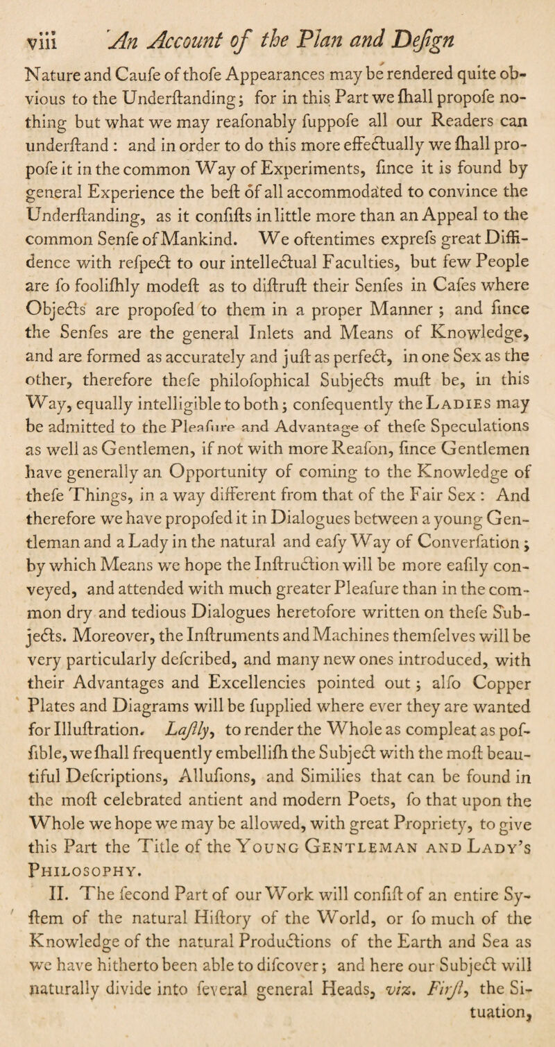 Nature and Caufe of thofe Appearances may be rendered quite ob¬ vious to the Underftanding; for in this Part we {hall propofe no¬ thing but what we may reafonably fuppofe all our Readers can underftand : and in order to do this more effectually we fhall pro¬ pofe it in the common Way of Experiments, fmce it is found by general Experience the beff of all accommodated to convince the Underffanding, as it confifls in little more than an Appeal to the common Senfe of Mankind. W e oftentimes exprefs great Diffi¬ dence with refpeCt to our intellectual Faculties, but few People are fo foolifhly modefl as to diftruft their Senfes in Cafes where ObjeCts are propofed to them in a proper Manner ; and fince the Senfes are the general Inlets and Means of Knowledge, and are formed as accurately and juft as perfeCt, in one Sex as the other, therefore thefe philofophical SubjeCts muff be, in this Way, equally intelligible to both; confequently the Ladies may be admitted to the Pleafure and Advantage of thefe Speculations as well as Gentlemen, if not with more Reafon, fince Gentlemen have generally an Opportunity of coming to the Knowledge of thefe Things, in a way different from that of the Fair Sex : And therefore we have propofed it in Dialogues between a young Gen¬ tleman and a Lady in the natural and eafy Way of Converfation ; by which Means we hope the InftruCtion will be more eafily con¬ veyed, and attended with much greater Pleafure than in the com¬ mon dry and tedious Dialogues heretofore written on thefe Sub¬ jects. Moreover, the Inftruments and Machines themfelves will be very particularly defcribed, and many new ones introduced, with their Advantages and Excellencies pointed out; alfo Copper Plates and Diagrams will be fupplied where ever they are wanted for Illuftration. Lajlly, to render the Whole as compleat as pof- fible, wefhall frequently embellifh the SubjeCt with the moft beau¬ tiful Defcriptions, Allufions, and Similies that can be found in the moft celebrated antient and modern Poets, fo that upon the Whole we hope we may be allowed, with great Propriety, to give this Part the Title of the Young Gentleman and Lady’s Philosophy. II. The fecond Part of our Work will confiftof an entire Sy- ftem of the natural Hiftory of the World, or fo much of the Knowledge of the natural Productions of the Earth and Sea as we have hitherto been able to difcover; and here our SubjeCt will naturally divide into federal general Heads, viz, Firjl, the Si¬ tuation,