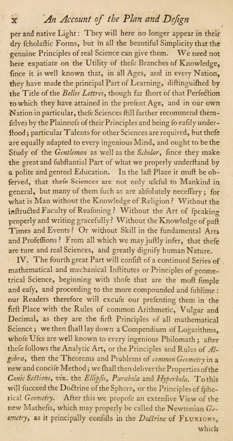 per and native Light: They will here no longer appear in their dry fcholadic Forms, but i’n all the beautiful Simplicity that the genuine Principles of real Science can give them. We need not here expatiate on the Utility of thefe Branches of Knowledge, fmce it is well known that, in all Ages, and in every Nation, they have made the principal Part of Learning, didinguifhed by the Title of the Belles Lettres, though far fhort of that Perfection to which they have attained in the prefent Age, and in our own Nation in particular, thefe Sciences {fill farther recommend them- felves by the Plainnefs of their Principles and being fo eafily under- dood; particular Talents for other Sciences are required, but thefe are equally adapted to every ingenious Mind, and ought to be the Study of the Gentleman as well as the Scholar, fince they make the great and fubdantial Part of what we properly underdand by a polite and genteel Education. In the lad Place it muft be ob- ferved, that thefe Sciences are not only ufeful to Mankind in general, but many of them fuch as are abfolutely neceflary; for what is Man without the Knowledge of Religion ? Without the indructed Faculty of Reafoning ? Without the Art of fpeaking properly and writing gracefully ? Without the Knowledge of pad Times and Events ? Or without Skill in the fundamental Arts and Profeffions ? From all which we may judly infer, that thefe are ture and real Sciences, and greatly dignify human Nature. IV. The fourth great Part will confid of a continued Series of mathematical and mechanical Inditutes or Principles of geome¬ trical Science, beginning with thofe that are the mod fimple and eafy, and proceeding to the more compounded and fublime : our Readers therefore will excufe our prefenting them in the drd Place with the Rules of common Arithmetic, Vulgar and Decimal, as they are the drd Principles of all mathematical Science; we then diall lay down a Compendium of Logarithms, whofe Ufes are well known to every ingenious Philomath ; after thefe follows the Analytic Art, or the Principles and Rules of Al¬ gebra, then the Theorems and Problems of common Geometry in a new and concife Method; we fhall then deliver the Properties of the Conic Sections, viz. the Ellipfis, Parabola and Hyperbola. To this will fucceed the Do&rine of the Sphere, or the Principles of fphe- rical Geometry. After this we propofe an extenfive View of the new Mathefis, which may properly be called the Newtonian Ge- o?netry, as it principally confids in the DoClrine of Fluxions, which