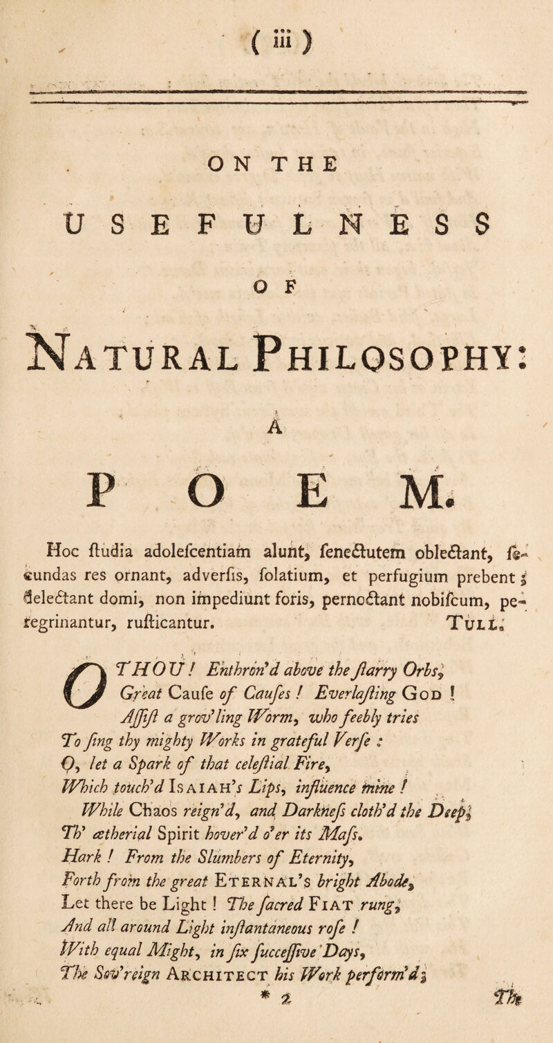 ( iH) O N T H E USEFULNESS O F i **■ Natural Philosophy: A P O E M. Hoc ftudia adolefcentiam alunt, fene&utem oble£ant, fe- cundas res ornant, adverbs, folatium, et perfugium prebent $ deledtant domi, non ifnpediunt foris, perno&ant nobifcum, pe- regrinantur, rufticantur. TuLta . t1 ( , VI THOU ! Enthron'd above theJlarry Orbs9 $ J Great Caufe of Caufes ! Everlajiing God ! Afffl a grov'ling Worm, who feebly tries To feng thy mighty Wirks in grateful Verfe ; O, let a Spark of that celeflial Firey Which touch'd Isaiah’i Lips, influence mine ! While Chaos reign'd, and Darknefs cloth'd the Deepi Th' eetherial Spirit hover'd o'er its Mafs» Hark ! From the Slumbers of Eternity, Forth from the great Eternal’s bright Abodet Let there be Light ! The facred Fiat rung! And all around Light inflantaneous rofe ! tVith equal Mighty in fix fuccejflve Days, The Sov'reign Architect his Work perform di % 2 Th