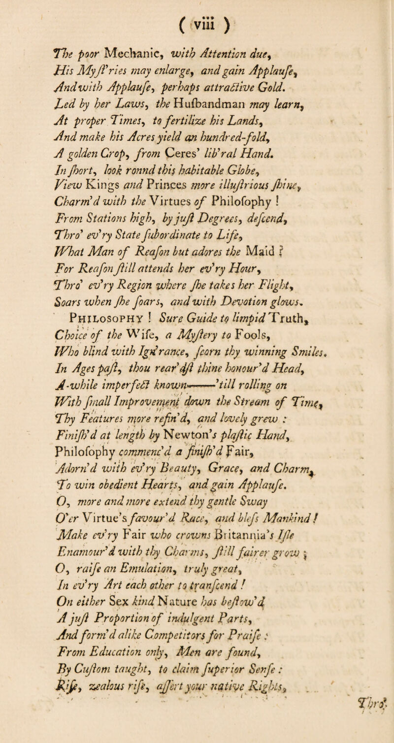 Floe poor Mechanic, with Attention due. His Myft'ries may enlarge, and gain Applaufe, And with Applaufe, perhaps attractive Gold. Led by her Laws, Hufbandman learn. At proper 7 lines, /<? fertilize his Lands, /6/V Acres yield an hundred-fold, A golden Crop, /rsw Ceres’ lib'ral Hand. In floor t, look round this habitable Globe, Kings and Princes more illuflrious Jhine, Charm d with the Virtues of Philofophy ! From Stations high, by jufl Degrees, defend, Flora' ev'ry State fubordlnate to Life, JVhat Man of Reafon but adores the Maid ? jFVr Reafon fill attends her ev'ry Hour, Fhro' evry Region where Jhe takes her Flight, vjhen Jhe floars, <c?W with Devotion glows. Philosophy ! Sure Guide to limtsidTruth. i ; , , • # ' Choice of the Wife, ^ Myjlery to Fools, Who blind with IgA ranee, feorn thy winning Smiles. In Ages pafl, thou rear 4Jl thine honour'd Head, A-while imperfeCi known—-’//// rolling on With fmall Improvement down the Stream of Fime, Fhy Features more refin'd, and lovely grew : Finijh'd at length by Newton’r plaflic Hand, Philofophy commenc'd a finijh'd pair. Adorn'd with ev'ry Beauty, Grace, and Charm* Fo win obedient Hearts, £<2/7? Applaufe. O, more and more extend thy gentle Sway O'er Virtue’s favour'd Race, and blefs Mankind l Make ev'ry Fair who crowns Britanniah_I(le Enamour'd with thy Charms, _/?/// fairer grow j- O, raife an Emulation, great. In ev'ry Art each other to tranfend ! On either Sex Nature has befiow'd A jujl Proportion of indulgent Parts, And form d alike Competitors for P raife : From Education only, are found, By Cujlom taught, to claim fuperior Serf : zealous rife, affert your native Rights.}