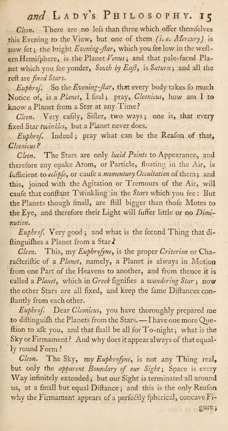 Cleon* There are no lefs than three which offer themfelves this Evening to the View, but one of them (u e. Mercury) is now fet; the bright Evening-Jiar, which you fee low in the weft- ern Hemifphere, is the Planet Venus; and that pale-faced Pla¬ net which you fee yonder, South by Eaji, is Saturn; and all the reft are fixed Stars. Euphrof. So the Evening-Jiar, that every body takes fo much Notice of, is a Planet, I find ; pray, Cleonicus, how am I to know a Planet from a Star at any Time ? Cleon. Very eafily. Sifter, two ways; one is, that every fixed Star twinkles, but a Planet never does. Euphrof, Indeed; pray what can be the Reafon of that, Cleonicus ? Cleon. The Stars are only lucid Points to Appearance, and therefore any opake Atom, or Particle, floating in the Air, is fufiicient to eclipfe, or caufe a momentary Occultation of them; and this, joined with the Agitation or Tremours of the Air, will caufe that conftant Twinkling in the Stars which you fee : But the Planets though fmall, are ftill bigger than thofe Motes to the Eye, and therefore their Light will fuffer little or no Dimi¬ nution. Euphrof. Very good; and what is the fecond Thing that di- ftinguifhes a Planet from a Star*? Cleon. This, my Euphrofyne, is the proper Criterion or Cha- racleriftic of a Planet, namely, a Planet is always in Motion from one Part of the Heavens to another, and from thence it is called a Planet, which in Greek Signifies a wandering Star; now the other Stars are all fixed, and keep the fame Diftances con- ftantly from each other. Euphrof. Dear Cleonicus, you have thoroughly prepared me to diftinguifh the Planets from the Stars. — I have one more Qiie- ftion to afk you, and that ftiall be all for To-night; what is the Sky or Firmament ? And why does it appear always of that equal¬ ly round Form ? Cleon. The Sky, my Euphrofyne, is not any Thing real, but only the apparent Boundary of our Sight; Space is every Way infinitely extended; but our Sight is terminated all around us, at a fmall but equal Diftance; and this is the only Reafon why the Firmament appears of a perfectly fpherical, concave Fi¬ gure i