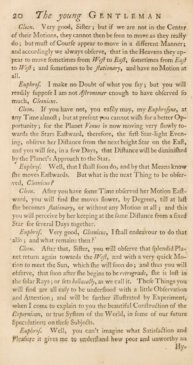 Cleon. Very good, Sifter ; but if we are not in the Center of their Motions, they cannot then be feen to move as they really do; butmuft of Courfe appear to move in a different Manner; and accordingly we always obferve, that in the Heavens they ap¬ pear to move fometimes from Weft to Eaft, fometimes from Eaft to Weft ; and fometimes to be ftationary, and have no Motion at all. Euphrof I make no Doubt of what you fay; but you will readily fuppofe I am not Aftronomer enough to have obferved fo much, Cleonicns. Cleon. If you have not, you eafily may, my Euphrofyne, at any Time almoft; but at prefent you cannot wifh for a better Op¬ portunity ; for the Planet Venus is now moving very (lowly to¬ wards the Stars Eaft ward, therefore, the firft Star-light Evem ing, obferve her Diftance from the next bright Star on the Eaft, and you will fee, in a few Days, that Diftance will be diminifhed by the Planet’s Approach to the Star. Euphrof. Well, that I fhall foon do, and by that Means know (he moves Eaftwards. But what is the next Thing to be obfer- <ved, Cleonicus? Cleon. After you have fome Time obferved her Motion Eaft- ward, you will find fne moves (lower, by Degrees, till at laft: (lie becomes ftationary, or without any Motion at all ; and this you will perceive by her keeping at the fame Diftance from a fixed Star for feveral Days together, Euphrof. Very good, Cleonicus, I (hall endeavour to do that alfo ; and what remains then ? Cleon. After that, Sifter, you will obferve that fplendid Pla¬ net return again towards the Weft, and with a very quick Mo¬ tion to meet the Sun, which fhe will foon do; and thus you will obferve, that foon after fhe begins to be retrograde, fhe is loft in the folar Rays ; or fets heliacally, as we call it. Thefe Things you will find are all eafy to be underftood with a little Obfervation and Attention; and will be farther illuftrated by Experiment, when I come to explain to you the beautiful Conftrudtion of the Copernican, or true Syftem of the World, in fome of our future Speculations on thefe Subjedfs. Euphrof Well, you can’t imagine what Satisfaction and Pleafure it gives me to underhand how poor and unworthy an - Hy,