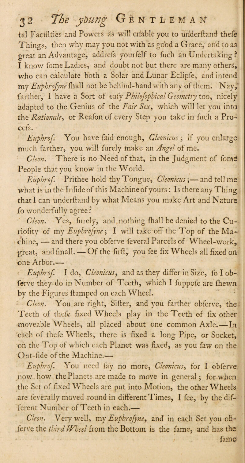 tal Faculties and Powers as will enable you to uhderftand thefe Things, then why may you not with as good a Grace, and to as great an Advantage, addrefs yourfelf to fuch an Undertaking ? I know feme Ladies, and doubt not but there are many others, who can calculate both a Solar and Lunar Eclipfe, and intend my Euphrofyne {hall not be behind-hand with any of them. Nay, farther, I have a Sort of eafy Philofophical Geometry too, nicely adapted to the Genius of the Fair Sex, which will let you into the Rationale, or Reafon of every Step you take in fuch a Pro- cefs. Euphrof. You have faid enough, Gleonicus; if you enlarge much farther, you will furely make an Angel of me. Cleon. There is no Need of that, in the Judgment of feme People that you know in the World. Euphrof. Prithee hold thy Tongue, Cleonicus \—and tell me what is in the Infide of this Machine of yours : Is there any Thing that I can underftand by what Means you make Art and Nature fo wonderfully agree? Cleon. Yes, furely, and nothing fhall be denied to the Cu- riofity of my Euphrofyne; I will take off the Top of the Ma¬ chine, — and there you obferve feveral Parcels of Wheel-work, great, andfmall. — Of the firff, you fee fix Wheels all fixed on one Arbor.— Euphrof. I do, Cleonicus, and as they differ in Size, fe I ob¬ ferve they do in Number of Teeth, which I fuppofe are {hewn by the Figures {lamped on each Wheel. Cleon. You are right, Sifter, and you farther obferve, the Teeth of thefe fixed Wheels play in the Teeth of fix other moveable Wheels, all placed about one common Axle. — In each of thefe Wheels, there is fixed a long Pipe, or Socket, on the Top of which each Planet was fixed, as you faw on the Out-fide of the Machine.— Euphrof. You need fay no more, Cleonicus, for I obferve now how the Planets are made to move in general; for when the Set of fixed Wheels are put into Motion, the other Wheels are feverally moved round in different Times, I fee, by the dif¬ ferent Number of Teeth in each.— Cleon. Very well, my Euphrofyne, and in each Set you oB- ferve the third Wheel from the Bottom is the fame, and has the t fame