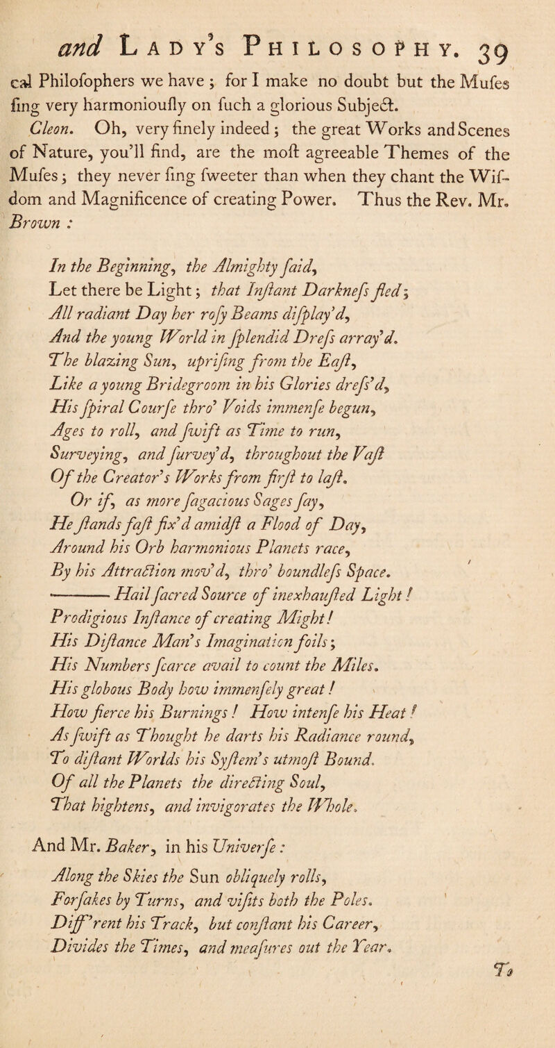 cal Philofophers we have ; for I make no doubt but the Mufes fing very harmonioufly on fuch a glorious Subjedh Cleon. Oh, very finely indeed; the great Works and Scenes of Nature, you’ll find, are the moft agreeable Themes of the Mufes, they never fing fweeter than when they chant the Wif- dom and Magnificence of creating Power. Thus the Rev. Mr, Brown : In the Beginnings the Almighty faidy Let there be Light; that Infiant Darknefs Jled; All radiant Day her rofy Beams difplay’dy And the young IVirld in fplendid Drefs array’d. The blazing Sun, uprifmg from the Eafiy Like a young Bride groom in his Glories drefs*dy His fpiral Courfe thro* Vlids immenfe begun, Ages to roily and fwift as Lime to rimy Surveyings an^ furvey* dy throughout the Vqfi Of the Creator s JVorks from firjl to laft. Or if as more fugacious Sages fay, He Jlands fafi fix’d amidft a Flood of Day, Around his Orb harmonious Planets race, By his Attraction mov*dy thro’ boundlefs Space. -—-— Hailfacred Source of inexhaufied Light / Prodigious Inftance of creating Might! His Difiance Man*s Imagination foils; His 'Numbers fcarce avail to count the Allies. His globous Body how immmfly great! How fierce his Burnings ! How intenfe his Heat ? As fwift as ’Thought he darts his Radiance rounds To difiant Worlds his Syfiends utmofi Bound, Of all the Planets the directing Soul, That hightenSy and invigorates the Whole, And Mr. Baker, in his Univerfe: Along the Skies the Sun obliquely rolls, Forfakes by Turnsy and vifits both the Poles. Diff ’rent his Tracks but confiant his Career, Divides the Times y and meafures out the Tear,