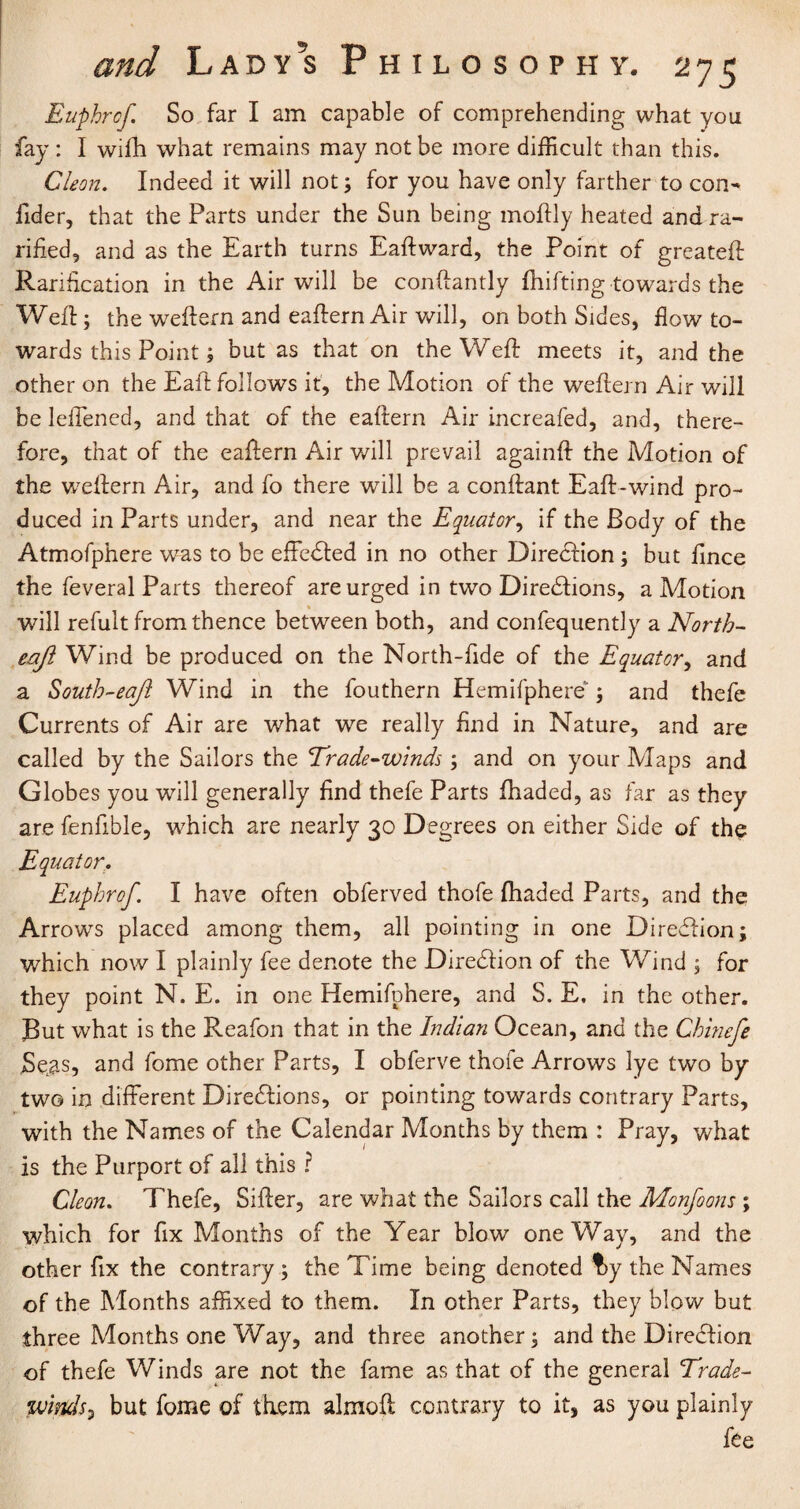 Euphrof. So far I am capable of comprehending what you fay : I wifh what remains may not be more difficult than this. Cleon. Indeed it will not; for you have only farther to con- fider, that the Parts under the Sun being moftly heated and ra- rified, and as the Earth turns Eaftward, the Point of greateft Ranfication in the Air will be conftantly fluffing towards the Weft; the weftern and eaftern Air will, on both Sides, flow to¬ wards this Point; but as that on the Weft meets it, and the other on the Eaft follows it, the Motion of the weftern Air will be leffened, and that of the eaftern Air increafed, and, there¬ fore, that of the eaftern Air will prevail againft the Motion of the wTeftern Air, and fo there will be a conftant Eaft-wind pro¬ duced in Parts under, and near the Equator, if the Body of the Atmofphere was to be effected in no other Direction; but fince the feveral Parts thereof are urged in two Directions, a Motion will refult from thence between both, and confequently a North- eaft Wind be produced on the North-fide of the Equator, and a South-eajl Wind in the fouthern Hemifphere; and thefe Currents of Air are what we really find in Nature, and are called by the Sailors the Trade-winds; and on your Maps and Globes you will generally find thefe Parts fhaded, as far as they are fenfible, which are nearly 30 Degrees on either Side of the Equator. Euphrof. I have often obferved thofe fhaded Parts, and the Arrows placed among them, all pointing in one DireClion; which now I plainly fee denote the Direction of the Wind ; for they point N. E. in one Hemifphere, and S. E. in the other. But what is the Reafon that in the Indian Ocean, and the Chinefe Setas, and fome other Parts, I obferve thofe Arrows lye two by two in different Diretftions, or pointing towards contrary Parts, with the Names of the Calendar Months by them : Pray, what is the Purport of all this ? Cleon. Thefe, Sifter, are what the Sailors call the Monfoons ; which for fix Months of the Year blow oneWay, and the other fix the contrary; the Time being denoted f>y the Names of the Months affixed to them. In other Parts, they blow but three Months one Way, and three another; and the Direction of thefe Winds are not the fame as that of the general Trade- winds > but fome of them almoft contrary to it, as you plainly fee