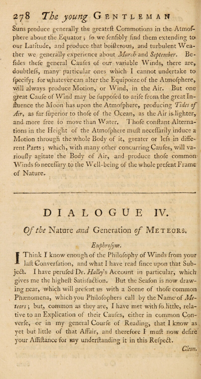 Suns produce generally the greateft Commotiom in the Atmos¬ phere about the Equator ; fo we fenfrbly find them extending to our Latitude, and produce that boisterous, and turbulent Wea¬ ther we generally experience about Marchand September. Be- fides thefe general Caufes of our variable Winds, there are, doubtlefs, many particular ones which I cannot undertake to Specify; for whatever can alter the Equipoize of the Atmofphere, wall always produce Motion, or Wind, in the Air. But one great Caufe of Wind may be fuppofed to arife from, the great In¬ fluence the Moon has upon the Atmofphere,. producing Tides of Air, as far fuperior to thofe of the Ocean, as the Air is-lighter, and more free to move than Water. Thofe conllant Alterna¬ tions in the Height of the Atmofphere muff neceffarily induce a Motion through the whole Body of it, greater or lefs in diffe¬ rent Parts ; which, with many other concurring Caufes, will va- rioufly agitate the Body of Air, and produce thofe common Winds fo neceffary to the Well-being of the whole prefent Frame of Nature.. DIALOGUE IV. Of the Nature and Generation of Meteors-. Eupbrofyne. ¥ Think I know enough of the Philofophy of Winds from your laff Converfation, and what I have read Since upon that Sub¬ ject. I have perufed Dr. Halleys Account in particular, which gives me the higheff Satisfaction. But the Seafon is now draw¬ ing near, which will prefent us with a Scene of thofe common , Phenomena, which you Philofophers call by the Name*of Me¬ teors ; but, common as they are, I have met with fo little, rela¬ tive to an Explication of their Caufes, either in common Con- verfe, or in my general Courfe of Reading, that I know as yet but little of that Affair, and therefore I mult now defire your Afliftance for my underloading it in this RefpeCl. Cleon.