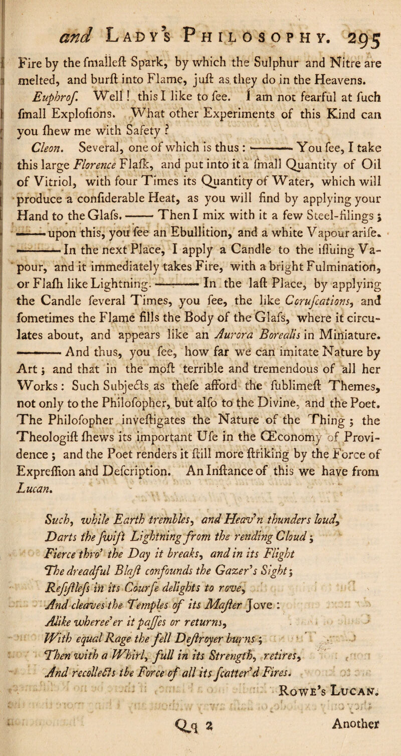 \ and Lady’s Philosophy. 295 Fire by the fmalleft Spark, by which the Sulphur and Nitre are melted, and burft into Flame, juft as they do in the Heavens. Euphrof Well! this I like to fee. I am not fearful at fuch fmall Explofions. What other Experiments of this Kind can you fhew me with Safety ? Cleon. Several, one of which is thus : - -..You fee, I take this large Florence Flafk, and put into it a fmall Quantity of Oil of Vitriol, with four Times its Quantity of Water, which will produce a confiderable Heat, as you will find by applying your Hand to the Glafs.-Then I mix with it a few Steel-filings 5 — upon this, you fee an Ebullition, and a white Vapour arife* — -— In the next Place, I apply a Candle to the ifluing Va¬ pour, and it immediately takes Fire, with a bright Fulmination, or Flafh like Lightning.—-In the laft Place, by applying the Candle feveral Times, you fee, the like Corufcations, and fometimes the Flame fills the Body of the Glafs, where it circu¬ lates about, and appears like an Aurora Borealis in Miniature. — ■ And thus, you fee, how far we can imitate Nature by Art; and that in the moft terrible and tremendous of all her Works: Such Subjects as thefe afford the fublimeft Themes, not only to the Philofopher, but alfo to the Divine, and the Poet. The Philofopher inveftigates the Nature of the Thing ; the Theologift fhews its important Ufe in the CEconomy of Provi¬ dence ; and the Poet renders it ftill more ftrikirig by the Force of Exprellion and Defcription. Anlnftanceof this we have from Lucan. Such, while Earth trembles, and Heaven thunders loud9 Darts the fwift Lightning from the rending Cloud; Fierce thro ’ the Day it breaks, and in its Flight The dreadful Blajl confounds the Gazer's Sight; ReftJllefs in its Courfe delights to rove. And cleaves the Temples of its Majler Jove : Alike wheree1 er it pajfes or returns, With equal Rage the fell Dejlroyer burns ; Then with a Whirl, full in its Strength, retires, And recollects the Force of all its fatten'd Fires. Rowe’s Lucan. ; v - \ ■ i » ‘ - i • • / ■•if- ; • . • , / * , 'p » 1 - •• --J A < * + * tf -» 4 : -. ’„■< A* ' - * - . • Jf Y •» J ‘ -T Q.q « Another