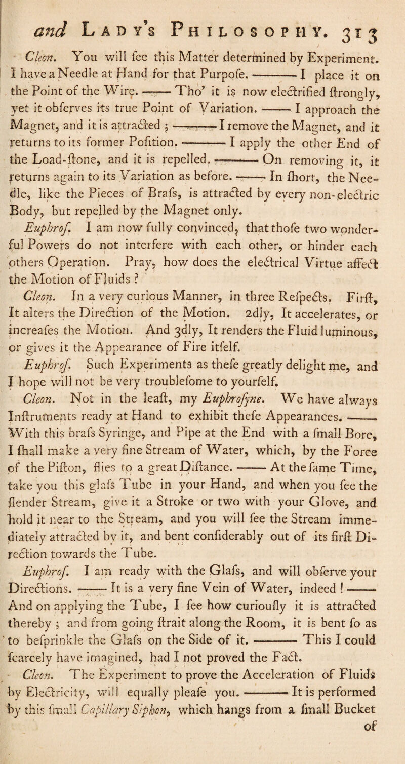 / Cleon. You will fee this Matter determined by Experiment. I have a Needle at Hand for that Purpofe.-- I place it on the Point of the Wire. —— Tho’ it is now electrified flrongly, yet itobferves its true Point of Variation. —— I approach the Magnet, and it is attracted ; —.I remove the Magnet, and it returns to its former Pofition.-I apply the other End of the Load-ftone, and it is repelled.-. On removing it, it returns again to its Variation as before.-- In fhort, the Nee¬ dle, like the Pieces of Brafs, is attracted by every nonelectric Body, but repelled by the Magnet only. Euphrof. I am now fully convinced? thatthofe two wonder¬ ful Powers do not interfere with each other, or hinder each others Operation. Pray, how does the electrical Virtue affect the Motion of Fluids ? Cleon. In a very curious Manner, in three Refpects. Firft, It alters the Direction of the Motion. 2diy, It accelerates, or increafes the Motion. And 3<dly, It renders the Fluid luminous, or gives it the Appearance of Fire itfelf. Euphrgf. Such Experiments as thefe greatly delight me, and I hope will not be very troublefome to yourfelf. Cleon. Not in the leaft, my Euphrofyne. We have always Inflruments ready at Hand to exhibit thefe Appearances. --. With this brafs Syringe, and Pipe at the End with a fmall Bore, I fhall make a very fine Stream of Water, which, by the Force of the Pifton, flies to a great Diflance.-At the fame Time, take you this glafs Tube in your Hand, and when you fee the flender Stream, give it a Stroke or two with your Glove, and Fold it near to the Stream, and you will fee the Stream imme¬ diately attradced by it, and bent considerably out of its firft Di¬ rection towards the Tube. Euphrof. I am ready with the Glafs, and will obferve your Directions. —-It is a very fine Vein of Water, indeed !- And on applying the Tube, I fee how curioufly it is attracted thereby ; and from going ftrait along the Room, it is bent fo as to befprinkle the Glafs on the Side of it.-This I could Scarcely have imagined, had I not proved the Fact. Cleon. The Experiment to prove the Acceleration of Fluids by Electricity, will equally pleafe you.-It is performed by this fmall Capillary Siphon^ which hangs from a fmall Bucket of