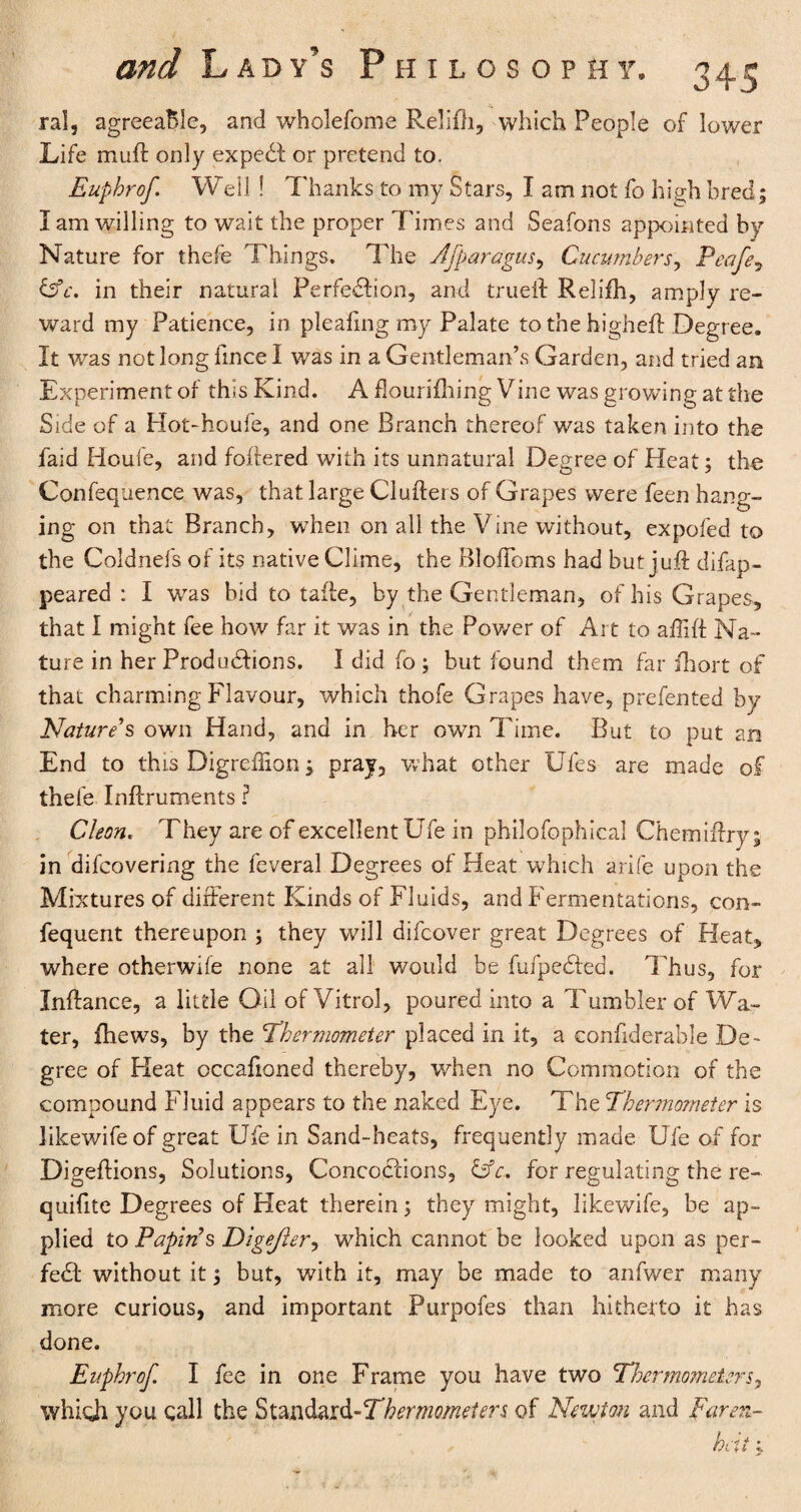 ral, agreeable, and wholefome Relifh, which People of lower Life muft only expeCt or pretend to. Eupbrof Weil ! Thanks to my Stars, I am not fo high bred; I am willing to wait the proper Times and Seafons appointed by Nature for thefe Things. The Afparagus, Cucumberr, Peafe? &c. in their natural Perfe&ion, and trueft Relifh, amply re¬ ward my Patience, in pleafing my Palate to the higheft Degree. It was not long fince I was in a Gentleman’s Garden, and tried an Experiment of this Kind. A flourifhing Vine was growing at the Side of a Hot-houfe, and one Branch thereof was taken into the laid Houfe, and loitered with its unnatural Degree of Heat; the Confequence was, that large Clufteis of Grapes were feen hang¬ ing on that Branch, when on all the Vine without, expofed to the Coldnefs of its native Clime, the Bloffoms had but juft difap- peared : I was bid to tafte, by the Gentleman, of his Grapes, that I might fee how far it was in the Power of Art to aftift Na¬ ture in her Productions. I did fo but found them far ihort of that charming Flavour, which thofe Grapes have, prefented by Nature's own Hand, and in her own Time. But to put an End to this Digreilion; pray, what other Ufes are made of thefe Inftruments ? Cleon. They are of excellent Ufe in philofophical Chemiftry; in difcovering the feveral Degrees of Heat which arife upon the Mixtures of different Kinds of Fluids, and Fermentations, con- fequent thereupon ; they will difcover great Degrees of Heat, where otherwife none at all would be fufpeCted. Thus, for Inftance, a little Oil of Vitrol, poured into a Tumbler of Wa¬ ter, fhews, by the thermometer placed in it, a confiderable De¬ gree of Heat occafioned thereby, when no Commotion of the compound Fluid appears to the naked Eye. The thennometer is likewifeof great Ufe in Sand-heats, frequently made Ufe of for Digeftions, Solutions, Concoctions, OV. for regulating the re- quifite Degrees of Heat therein; they might, likewife, be ap¬ plied to Papin's Digefter, which cannot be looked upon as per¬ fect without it; but, with it, may be made to anfwer many more curious, and important Purpofes than hitherto it has done. Eupbrof. I fee in one Frame you have two thermometers, which you call the Standard-thermometers of Newton and Faren- hat;