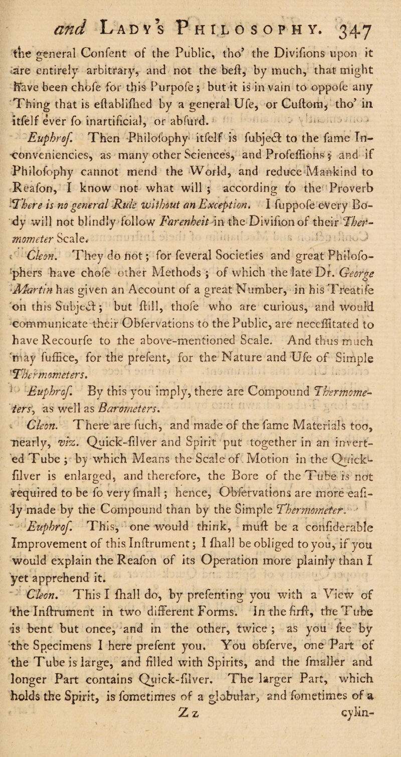 the general Confent of the Public, tho’ the Divifions upon it are entirely arbitrary, and not the heft, by much, that might Rave been chofe for this Purpofe ; but it is in vain to oppofe any Thing that is eftablidled by a general Ufe, or Guftom, tho’ in itfelf ever fo inartificial, or abfurd. Euphrof Then Philofophy itfelf is fubje£fc to the fame Tn- •conveniencies, as many other Sciences, and Profeftions ; and if Philofophy cannot mend the World, and reduce Mankind to Reafon, I know not what will ; according to the Proverb ■There is no general Rule without an Exception. I fuppofe every Bo¬ dy will not blindly follow Earenheit in the Divifion of their Ther¬ mometer Scale. Cleon. They do not; for feveral Societies and great Philofo- :phers have chofe other Methods ; of which the late Dr. George ■Martin has given an Account of a great Number, in his Treatife on this Subject; but frill, thofe who are curious, and would communicate their Obfervations to the Public, are neceffitated to haveRecourfe to the above-mentioned Scale. And thus much r 'may fuftice, for the prefer.t, for the Nature and Ufe of Simple ”Thermometers. 1 - ‘ } Euphrof. By this you imply, there are Compound 'Thermome¬ ter s'y as well as Barometers. Cleon. There are fuch, and made of the fame Materials too, nearly, viz. Quick-filver and Spirit put together in an invert¬ ed Tube ; by which Means the Scale of Motion in the Quicks filver is enlarged, and therefore, the Bore of the Tube is not required to be fo very fmall; hence, Obfervations are more eafi- ly made by the Compound than by the Simple Thermometer „ Euphrof. This, one would think, muff: be a confiderable Improvement of this Inftrument; I fhall be obliged to you, if you would explain the Reafon of its Operation more plainly than I yet apprehend it. Cleon. This I fhall do, by prefenting you with a View of 'the Inftrument in two different Forms. Inthefirff, the Tube is bent but once, and in the other, twice; as you fee by the Specimens I here prefent you. You obferve, one Part of the Tube is large, and filled with Spirits, and the fmaller and longer Part contains Quick-filver. The larger Part, which holds the Spirit, is fomctimes of a globular, and fometimes of a Z z cylin-