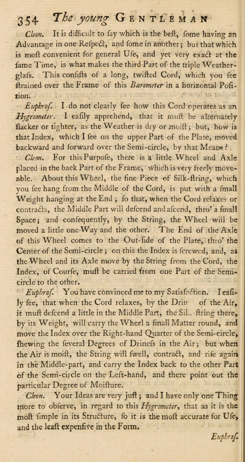 Cleon. It is difficult to fay which is the bell, fome having an Advantage in one Refpedl, and fome in another; but that which is moil convenient for general Ufe, and yet very exadl at the fame Time, is what makes the third Part of the triple Weather- glafs. This conhfls of a long, twilled Cord, which you fee ftrained over the Frame of this Barometer in a horizontal Por¬ tion. '• i0 1' Euphrof. Tdo not clearly fee how this Cord operates as an Hygrometer. I eafily apprehend, that it muft be alternately flacker or tighter, as the Weather is dry or .mold; but, how is that Index, which I fee on the upper Part of the Plate, moved backward and forward over the Semi-circle, by that Means ? Cleon. For thisPurpofe, there is a little Wheel and Axle placed in the back Part of the Frame, which is very freely move¬ able. About this Wheel, the fine Piece of Silk-firing, which you fee hang from the Middle of the Cord, is put with a fmall Weight hanging at the End ; fo that, when the Cord relaxes or contracts, the Middle Part will defcend andafcend, thro’ a fmall Space; and confequently, by the String, the Wheel will be moved a little one-Way and the other. The End of the Axle of this Wheel comes to the Out-fide of the Plate, thro’ the Center of the Semi-circle; on this the Index is fcrewcd, and, as the Wheel and its Axle move by the String from the Cord, the Index, of Courfe, mufl be carried from one Part of the Semi¬ circle to the other. ' Euphrof. You have convinced me to my Satisfaction. I eafi¬ ly fee, that when the Cord relaxes, by the Drin of the Air, it muft defcend a little in the Middle Part, the SiL*. firing there, by its Weight, will carry the Wheel a fmall Matter round, and move the Index over the Right-hand Quarter of the Semi-circle, fhewing the feveral Degrees of Drinefs in the Air; but when the Air is moift, the String will fwell, contract, and rife again in the Middle-part, and carry the Index back to the other Part of the Semi-circle on the Left-hand, and there point out the particular Degree of Moiflure. Cleon. Your Ideas are very jufl; and I have only one Thing more to obferve, in regard to this Hygrometer, that as it is the moil fimple in its Structure, fo it is themofl accurate for Ufe, and the leaf! expenfive in the Form.