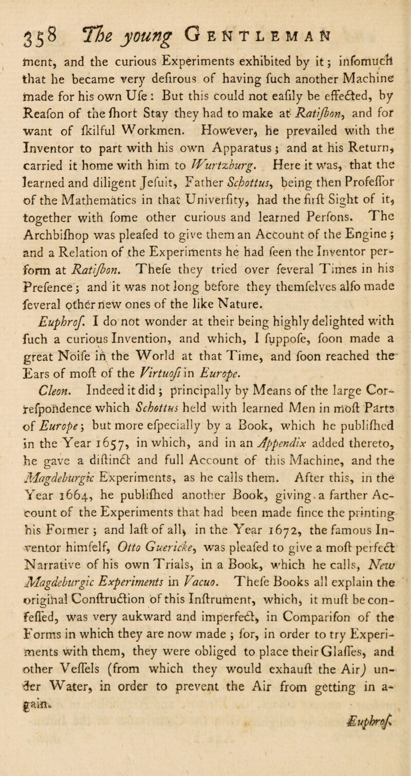 tnent, and the curious Experiments exhibited by it; info much that he became very defirous of having fuch another Machine made for his own Ufe : But this could not eafily be effedted, by Reafon of the fhort Stay they had to make at Ratifbon, and for want of fkilful Workmen. However* he prevailed with the Inventor to part with his own Apparatus; and at his Return* carried it home with him to TVurtzburg. Here it was, that the learned and diligent Jefuit, Father Schottus, being then Profeflbr of the Mathematics in that Univerfity, had the firft Sight of it* together with fome other curious and learned Perfons. The Archbifhop was pleafed to give them an Account of the Engine ; and a Relation of the Experiments he had feen the Inventor per¬ form at Ratifbon. Thefe they tried over feveral Times in his Prefence; and it was not long before they themfelves alfo made feveral other new ones of the like Nature. Euphrof. I do not wonder at their being highly delighted with fuch a curious Invention, and which, I fuppofe, foon made a great Noife in the World at that Time, and foon reached the Ears of moft of the Virtuofi in Europe. Cleon. Indeed it did ; principally by Means of the large Cor- refpondence which Schottus held with learned Men in moft Parts of Europe; but more efpecially by a Book, which he publifhed in the Tear 1657, in which, and in an Appendix added thereto, he gave a diftindt and full Account of this Machine, and the Magdeburgic Experiments, as he calls them. After this, in the Year 1664, he publifhed another Book, giving a farther Ac¬ count of the Experiments that had been made fince the printing his Former ; and laft of all* in the Year 1672, the famous In¬ ventor himfelf, Otto Guericke, was pleafed to give a moft perfedb Narrative of his own Trials, in a Book, which he calls, New ..Magdeburgic Experiments in Vacuo. Thefe Books all explain the original Conftrudtion of this Inftrument, which, it muff becon- fefled, was very aukward and imperfexft, in Comparifon of the Forms in which they are now made ; for, in order to try Experi¬ ments with them, they were obliged to place their Glafies, and other Veftels (from which they would exhauft the AirJ un¬ der Water, in order to prevent the Air from getting in a- gaiiio