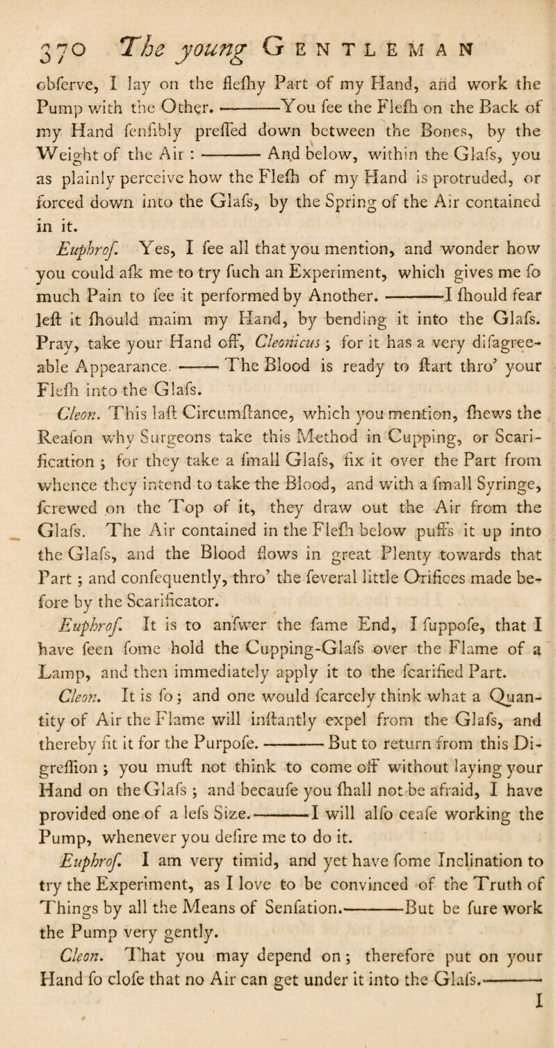 obferve, I lay on the fleflhy Part of my Hand, and work the Pump with the Other. --You fee the Flefh on the Back of my Hand fenfibly prefled down between the Bones, by the Weight of the Air :-Arid below, within the Glafs, you as plainly perceive how the Flefh of my Hand is protruded, or forced down into the Glafs, by the Spring of the Air contained in it. Euphrof Yes, I fee all that you mention, and wonder how you could afk me to try fuch an Experiment, which gives me fo much Pain to fee it performed by Another.-1 fhould fear left it fhould maim my Hand, by bending it into the Glafs. Pray, take your Hand off, Cleonicus; for it has a very difagree- able Appearance. --The Blood is ready to flart thro’ your Flefh into the Glafs. Cleon. This laft Circumflance, which you mention, {hews the Reafon why Surgeons take this Method in Cupping, or Scari¬ fication ; for they take a fmall Glafs, fix it over the Part from whence they intend to take the Blood, and with a fmall Syringe, fcrewed on the Top of it, they draw out the Air from the Glafs. The Air contained in the Flefh below puffs it up into the Glafs, and the Blood flows in great Plenty towards that Part; and confequently, thro' the feveral little Orifices made be¬ fore by the Scarificator. Euphrof. It is to anfwer the fame End, I fuppofe, that I have feen fome hold the Cupping-Glafs over the Flame of a Lamp, and then immediately apply it to the fcarified Part. Cleon. It is fo ; and one would fcarcely think what a Quan¬ tity of Air the Flame will inftantly expel from the Glafs, and thereby fit it for the Purpofe.-But to return from this Di- greflion ; you muft not think to come olfi without laying your Hand on the Glafs ; and becaufe you fhall not be afraid, I have provided one of a lefs Size.-1 will alfo ceafe working the Pump, whenever you defire me to do it. Euphrof I am very timid, and yet have fome Inclination to try the Experiment, as I love to be convinced of the Truth of Things by all the Means of Senfation.-But be fure work the Pump very gently. Cleon. That you may depend on; therefore put on your Hand fo clofe that no Air can get under it into the Glafs.*-