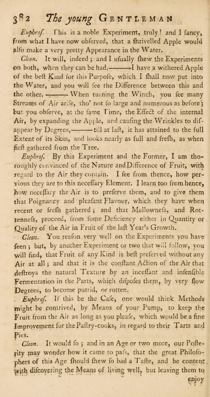 Euphrof This is a noble Experiment, truly ! and I fancy, from wf)at I have now obferved, that a fhrivelled Apple would glfo make a very pretty Appearance in the Water. Cleon. It will, indeed ; and I ufually fhew the Experiments pn both, when they can be had.—-——I have a withered Apple of the bell: Kind for thisPurpofe, which I {hall now put into the Water, and vou will fee the Difference between this and the other. —— When turning the Winch, you fee many Streams of Air arife, tho’ not fo large and numerous as before \ but you obferve, at the fame Time, the Effect of the internal Air, by expanding the Apple, and caufing the Wrinkles to dis¬ appear by Degrees,—--till at laff, it has attained to the full Extent of its Skm, and looks nearly as full and frefh, as when firff gathered from the Tree. Euphrof. By this Experiment and the Former, I am tho¬ roughly convinced of the Nature andDifference of Fruit, with regard to the Air they contain. I fee from thence, how per¬ vious they are to this neceffary Element. I learn too from hence, how neceffary the Air is to preferve them, and to give them that Poignancy and pleafant Flavour, which they have when recent or frefh gathered ; and that Mellowncfs, and Rot- tennefs, proceed, from fome Deficiency either in Quantity or Quality of the Air in Fruit of the laft Year’s Growth. Cleon. You reafon very well on the Experiments you have feen ; but, by another Experiment or two that will follow, you will find, that Fruit of any Kind is befl preferved without any Air at all ; and that it is the conffant Adtion of the Air that deftroys the natural Texture by an inceffant and infenfible Fermentation in the Parts, which difpofes them, by very flow Degrees, to become putrid, or rotten. Euphrof. If this be the Cafe, one would think Methods might be contrived, by Means of your Pump, to keep the Fruit from the Air as long as you pleafe, which would be a fine Improvement for the Paflry-cooks, in regard to their Tarts and pies. Cleon. It would fo 5 and in an Age or two more, our Poffe- idty may wonder how it came to pal's, that the great Philofo- phers of this Age fhould fhew fo bad a Tafte, and be content |vjth difcoyering the Means of living well, but leaving them to enjoy