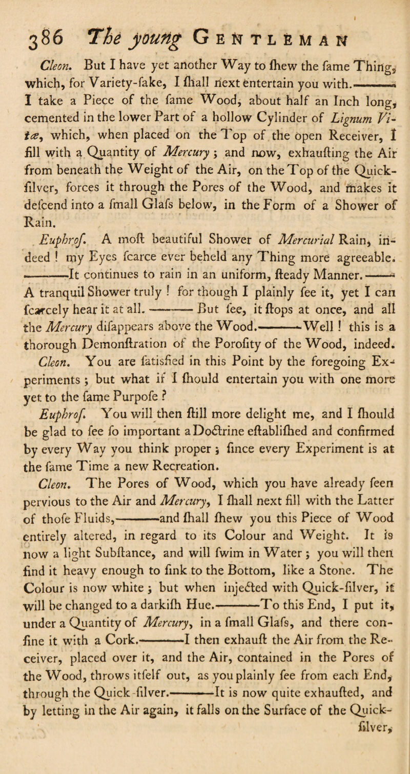 I 386 The young Gentleman Cleon. But I have yet another Way to fhew the fame Things which, for Variety-fake, I (hall next Entertain you with.—* I take a Piece of the fame Wood, about half an Inch long, cemented in the lower Part of a hollow Cylinder of Lignum Vi- tee, which, when placed on the Top of the open Receiver, I £11 with a Quantity of Mercury \ and now, exhaufiing the Air from beneath the Weight of the Air, on the Top of the Quick- filver, forces it through the Pores of the Wood, and makes it defcend into a fmall Glafs below, in the Form of a Shower of Rain. Euphrof. A moft beautiful Shower of Mercurial Rain, in¬ deed ! my Eyes fcarce ever beheld any Thing more agreeable. --It continues to rain in an uniform, fteady Manner.-- A tranquil Shower truly ! for though I plainly fee it, yet I can fcarcely hear it at all.-—— But fee, it flops at once, and all the Mercury difappears above the Wood.--Well ! this is a thorough Demonftration of the Porofity of the Wood, indeed. Cleon. You are fatisfied in this Point by the foregoing Ex¬ periments ; but what if I fhould entertain you with one more yet to the fame Purpofe ? Euphrof You will then flill more delight me, and I fhould be glad to fee fo important a Doctrine eftablifhed and confirmed by every Way you think proper $ fince every Experiment is at the fame Time a new Recreation. Cleon. The Pores of Wood, which you have already feen pervious to the Air and Mercury, I fhall next fill with the Latter of thofe Fluids,-and fhall fhew you this Piece of Wood entirely altered, in regard to its Colour and Weight. It is now a light Subfiance, and will fwim in Water ; you will then find it heavy enough to fink to the Bottom, like a Stone. The Colour is now white but when injected with Quick-filver, it will be changed to a darkifh Hue.-To this End, I put it, under a Quantity of Mercury, in a fmall Glafs, and there con¬ fine it with a Cork.-1 then exhauft the Air from the Re¬ ceiver, placed over it, and the Air, contained in the Pores of the Wood, throws itfelf out, as you plainly fee from each End, through the Quick-filver.-- It is now quite exhaufted, and by letting in the Air again, it falls on the Surface of the Quick- filver,-