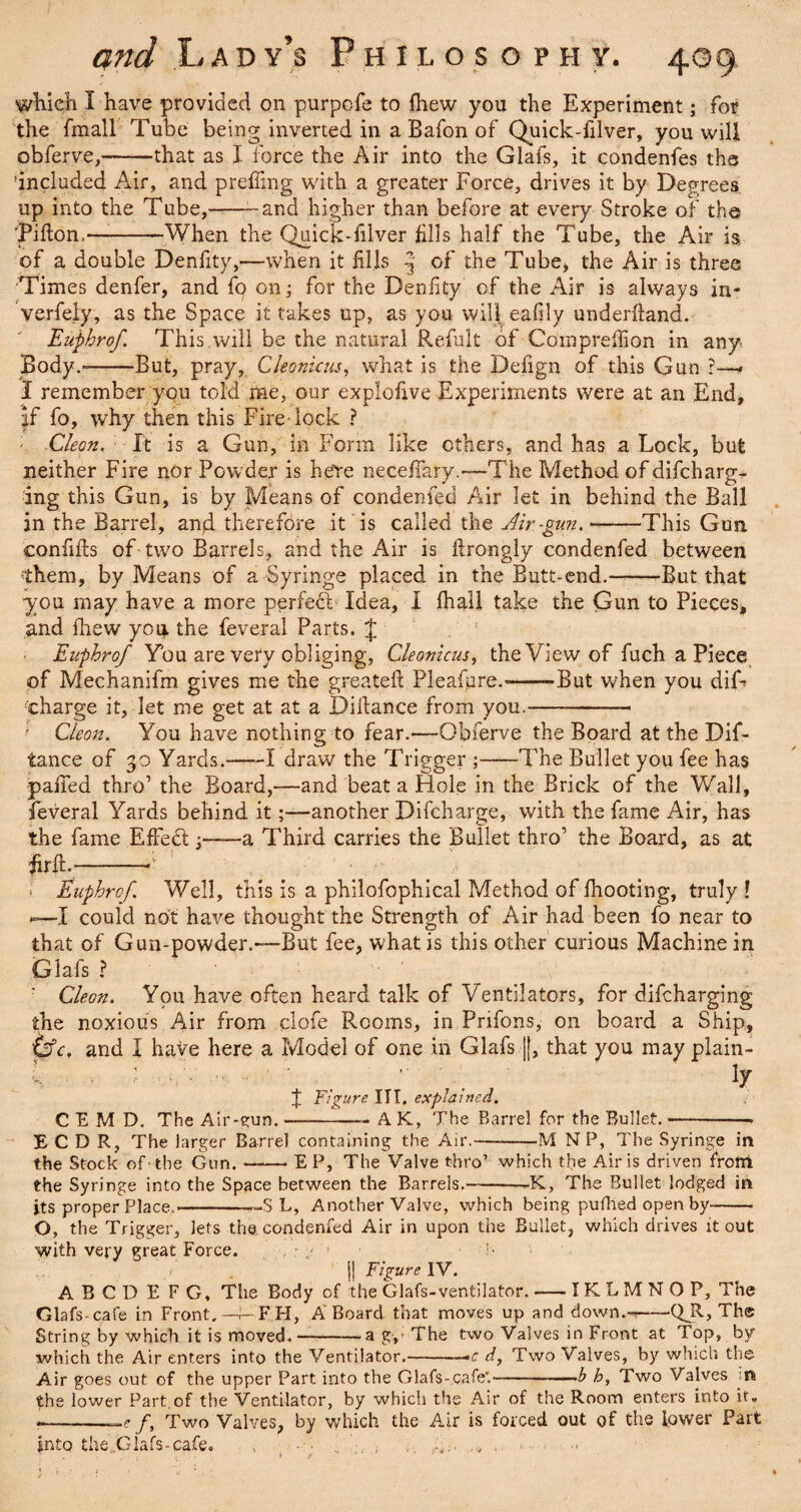 which I have provided on purpofe to fhew you the Experiment; for the fmall Tube being inverted in a Bafon of Quick-filver, you will obferve,-that as I force the Air into the Glafs, it condenfes the included Air, and prefling with a greater Force, drives it by Degrees up into the Tube,--and higher than before at every Stroke of the ’Pifton,—-When the Quick-filver Alls half the Tube, the Air is of a double Denflty,—when it Alls | of the Tube, the Air is three Times denfer, and fo on; for the Denflty of the Air is always in- verfely, as the Space it takes up, as you will eafily underhand. Euphrof This will be the natural Refult of Compreflion in any Body.--But, pray, Cleonicus, what is the Defign of this Gun ?—* I remember you told me, our exploflve Experiments were at an End, |f fo, why then this Fire-lock ? ; Cleon. It is a Gun, in Form like others, and has a Lock, but neither Fire nor Powder is here neceflary.—The Method of difcharg- ing this Gun, is by Means of condenfed Air let in behind the Ball in the Barrel, anjd therefore it is called the dir-gun. ——This Gun conflfts of two Barrels, and the Air is flrongly condenfed between them, by Means of a Syringe placed in the Butt-end.-But that you may have a more perfedi Idea, I fhall take the Gun to Pieces, and Ihew you the feveral Parts. J Euphrof You are very obliging, Cleonicus, the View of fuch a Piece of Mechanifm gives me the greateft Pleafure.---But when you dif> charge it, let me get at at a Diflance from you.-- ; Cleon. You have nothing to fear.—Obferve the Board at the Dif¬ iance of 30 Yards.-1 draw the Trigger ;-The Bullet you fee has pafled thro’ the Board,—and beat a Hole in the Brick of the Wall, feveral Yards behind it;—another Difcharge, with the fame Air, has the fame EfFedt;——a Third carries the Bullet thro’ the Board, as at firft.-* ' • i Euphrof Well, this is a philofophical Method of fhooting, truly ! —I could not have thought the Strength of Air had been fo near to that of Gun-powder.—But fee, what is this other curious Machine in Glafs ? : Cleon. You have often heard talk of Ventilators, for difcharging the noxious Air from clofe Rooms, in Prifons, on board a Ship, tdc, and I have here a Model of one in Glafs ||, that you may plain- C E M D. The Air-gun. J Figure III. explained. ly A K, The Barrel for the Bullet. -M NP, The Syringe in E C D R, The larger Barrel containing the Air.- the Stock of-the Gun.-E P, The Valve thro’ which the Airis driven from the Syringe into the Space between the Barrels.--K, The Bullet lodged in its proper Place.--S L, Another Valve, which being pufhed open by- O, the Trigger, lets the condenfed Air in upon the Bullet, which drives it out with very great Force. . ■ * • i'¬ ll Figure IV. A B CD E FG, The Body of the Glafs-ventilator.-IKLMNOP, The Glafs-cafe in Front.—^-FH, A Board that moves up and down.---QJl, The String by which it is moved.--a g, The two Valves in Front at Top, by which the Air enters into the Ventilator.-»c d, Two Valves, by which the Air goes out of the upper Part into the Glafs-cafe'.-—b h. Two Valves :n the lower Part,of the Ventilator, by which the Air of the Room enters into it. ---e /, Two Valves, by which the Air is forced out of the lower Part into the,.Glafs-cafe. . . *