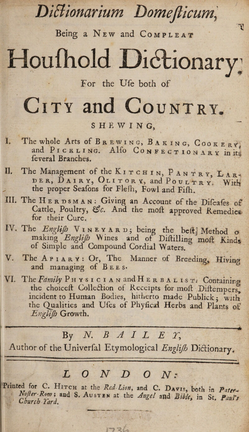 Diffionarium Domejlicum, Being a New and Compleat 13 Houfhold Didtionary; For the Ufe both of City and Country* SHEWING, I. The whole Arts of Br ewing, B a king, Cook e ky, and Pickling. Alfo Confectionary in its feveral Branches. II. The Management of the K i t c h i n, Pantry Lar¬ der, Dairy, Olitory, and Poultry, With the proper Seafons for Flelh, Fowl and Fifh. III. The Herdsman: Giving an Account of the Difeaies of Cattle, Poultry, &c. And the moil approved Remedies for their Cure. IV. The Englip Vineyard; being the beftj Method o making Englip Wines and of Drilling moft Kinds of Simple and Compound Cordial Waters. w V. The Apiary: Or, The Manner of Breedings Hiving and managing of Bees. VI. The Family Physician and Herbalist/ Containing the choiceft Collection of Receipts for moil Diftempers9 incident to Human Bodies, hitherto made Publick - with the Qualities and Ufes of Phyficai Herbs and Plants of Engl ip Growth. By N. B A I L E T, ^ Author of the Univerfal Etymological Englijh Dictionary. L O N D O N : Printed for C. Hitch at the Red Lion, and C. Davis, both in Pater* ™fter-Row\ and S. Austen at the Angel and Bible, in St. Paul's Church Tara. •i •: - • . \ 'XL