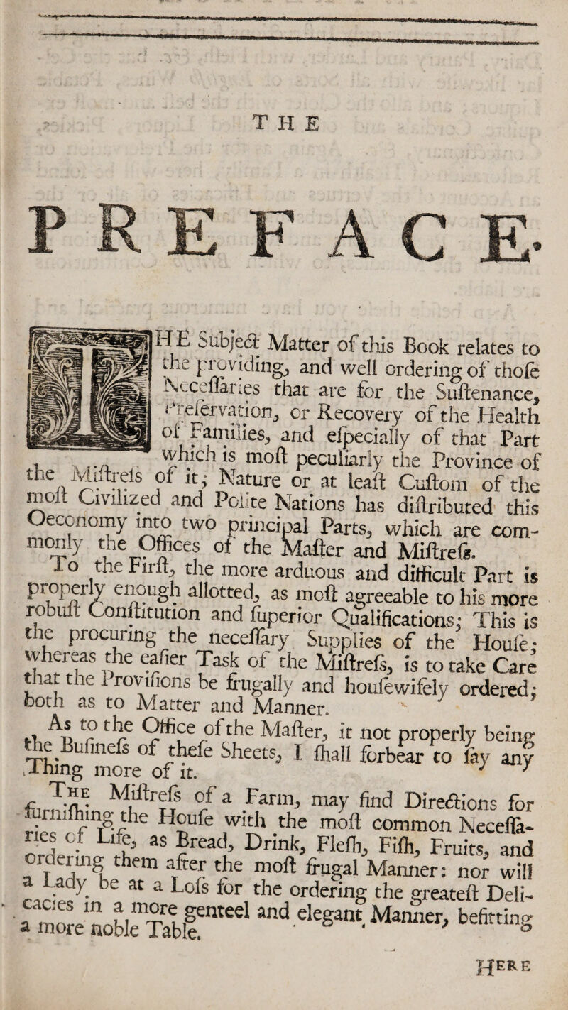 D Subject Matter of this Book relates to ihe providing, and well ordering of thole Neceflaries that are for the Suftenance, ! 'eiervation, cr Recovery of the Health °i' families, and eipecially of that Part , which is mod peculiarly the Province of the Mdtrds of it . Nature or at leait Cuftom of the molt Civilized and Polite Nations has diftributed this Oeconomy into two principal Parts, which are com - monly the Offices of the Matter and Miftreft. lo the rirlt, the more arduous and difficult Part is , :-vuiiiincaaons* ims is the procuring the neceflary Supplies of the Houfe; whereas the eafier Task ol the Miftrefs, is to take Care tnat the r rovificns be frugally and houfewifely ordered; both as to Matter and Manner. - As to the Office of the Matter, it not properly being the Bulinefs of thefe Sheets, I frail forbear to lay any Thing more of it. j 7 fl 3mE M,'llr3S °fa Farnh may find Direcftions for £ /fmTg-fhe HnUfe ,wi3 -the moft c°mmon Necefla- orderL rh 35 £”4 Dnn> Fle^ Fift, Fruits, and ordering them after the moft frugal Manner: nor will a Lady be at a Lofs for the ordering the greateft Deli- aZlSr1 eleganf Manner, befitting HERE