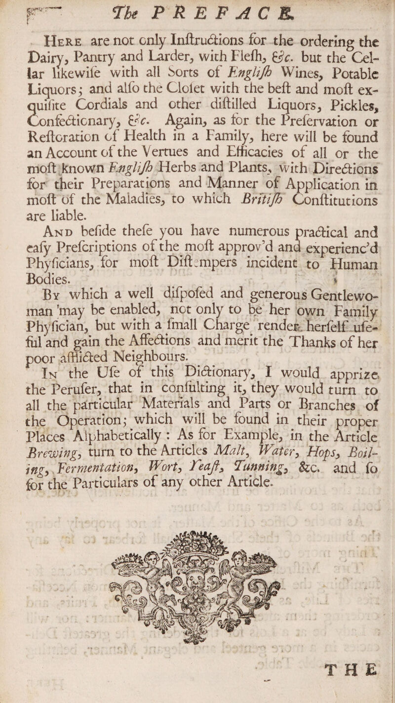 The PREFACE, Here are not only InftruCtions for the ordering the Dairy, Pantry and Larder, with Fiefh, &c. but the Cel¬ lar hkewiie with all borts of Englijh Wines, Potable Liquors; and alfo the Cloiet with the belt and moft ex- 2uifite Cordials and other diftilled Liquors, Pickles, .onfeCticnary, He- Again, as for the Prefervation or Reiteration of Health in a Family, here will be found an Account of the Vertues and Efficacies of all or the molt known Englijh Herbs and Plants, with Directions for their Preparations and Manner of Application in moft of the Maladies, to which Briitjh Conftitutions are liable. And befide thefe you have numerous practical and eafy Prefcriptions of the moft approv’d and experienc'd Phyficians, for moft Dilbmpers incident to Human Bodies. ^ l By which a well difpofed and generous Gentlewo¬ man ’may be enabled, not only to be her own Family Phyfician, but with a fmall Charge render herfelf ufe- fiil and gain the Affections and merit the Thanks of her poor afflicted Neighbours. In the Ufe of this Dictionary, I would apprize, the Ferufer, that in confulting it, they would turn to all the particular Materials and Parts or Branches of the Operation; which will be found in their proper Places Alphabetically : As for Example, in the Article Brewing, turn to the Articles Malt, Water, Hops, Boil¬ ing, Fermentation, Wort, feajf. Tunning, &c. and fo for the Particulars of any other Article THE