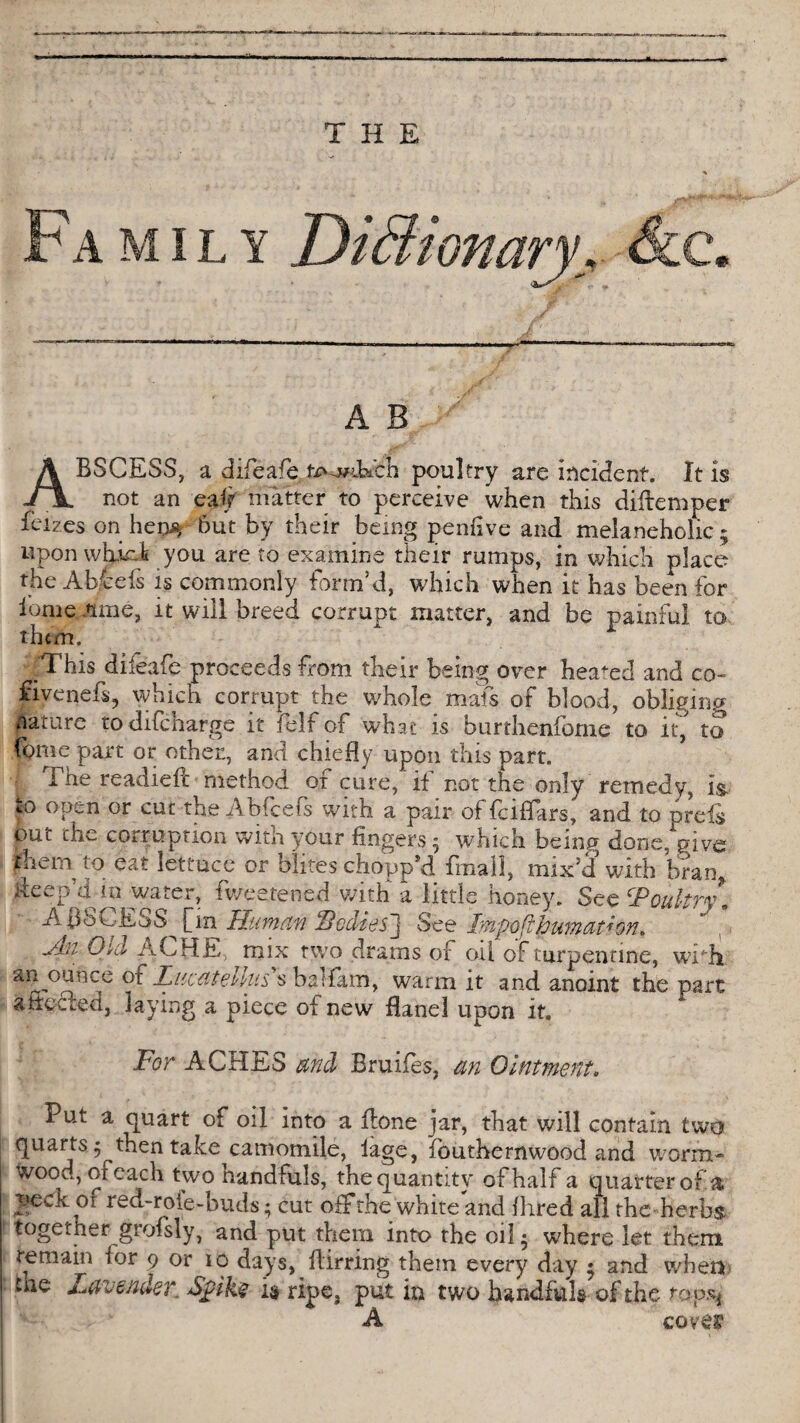 Fa mil y Dictionary, &c. A B ABSCESS, a difeafe te^Ech poultry are incident. It is not an eaif matter to perceive when this diltemper feizes on he9% hut by their being penfive and melaneholic ; upon wEir-.lt you are to examine their rumps, in which place the Ab/cefs is commonly form’d, which when it has been for iome June, it will breed corrupt matter, and be painful to them. 'This dileafe proceeds from their being over headed and co- fivenefs, which corrupt the whole mafs of blood, obliging nature todifeharge it i elf of what is burthenfome to it, to fome part or other., and chiefly upon this part. The readiefc method of cure, if not the only remedy, is. to open or cut the Abfcefs with a pair of feiflars, and to preis out che corruption with your fingers 5 which being done, give them to eat lettuce or blites chopp’d fmail, mix’d with bran, deep’d in water, fv/eetened with a little honey. See Poultry, ' AflSCESS^fin Human Hedies’] See Impofihuma(ion, Hi Oid ACHE, mix two drams of oil of turpentine, widi 3$ ounce of Lucatellus $ baifam, warm it and anoint the part a fleered, laying a piece of new flanel upon it. For ACHES and Bruifes, an Ointment. Put a quart of oil into a Bone jar, that will contain two quarts ^ then take camomile, iage, fbuthernwood and worm- wood, of each two handfuls, the quantity of half a quarter of a peck or red-rote-buds; cut off the white and Aired all the herbs together grofsly, and put them into the oil • where let them remain for 9 or 10 days, Birring them every day 5 and when me Lavender.. Spike is ripe, put in two handfuls of the taps* A coves1