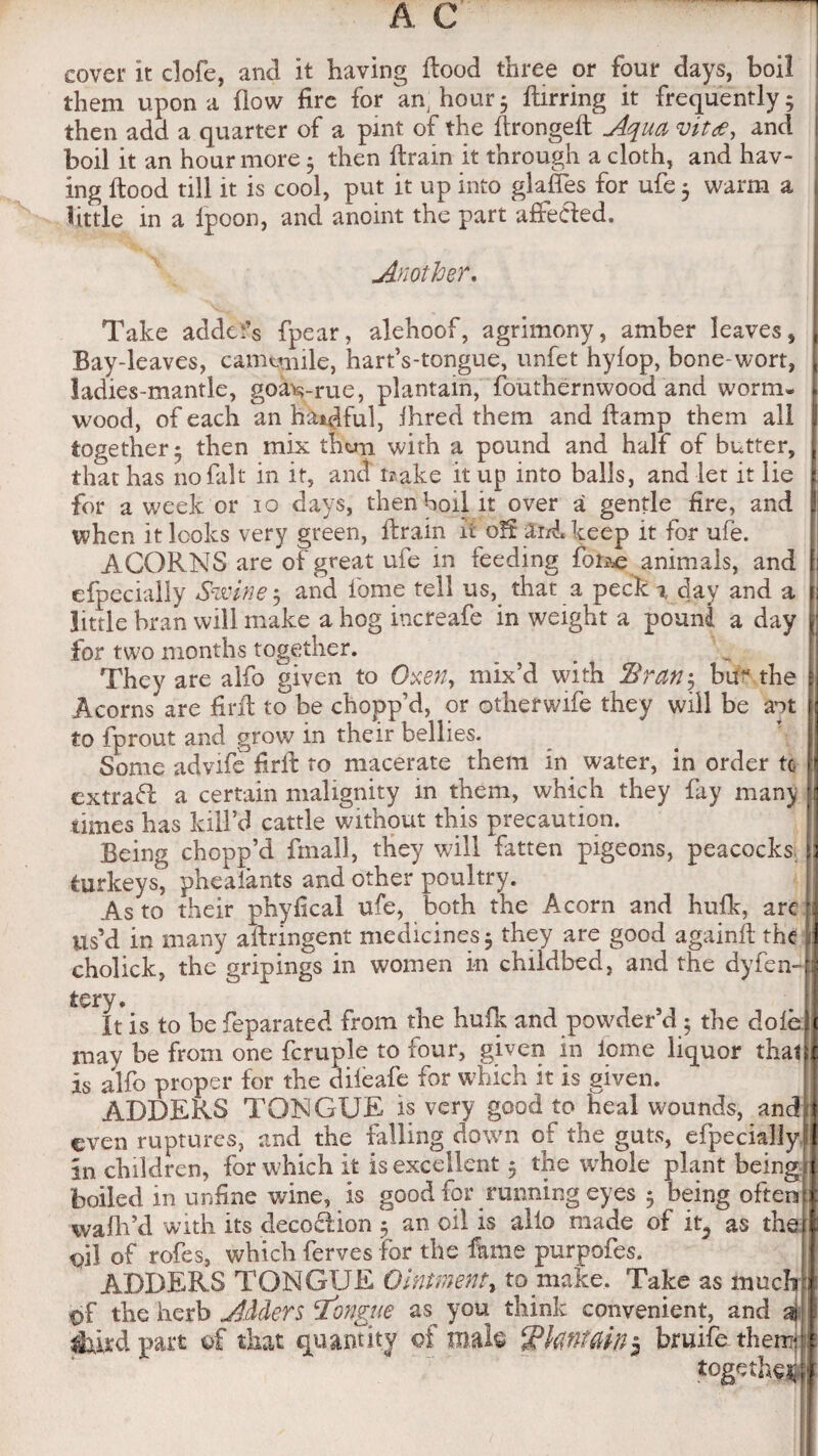 cover it clofe, and it having flood three or four days, boil them upon a flow fire for am hour5 ftirring it frequently; then add a quarter of a pint of the flrongeft Aqua vitce, and boil it an hour more; then flrain it through a cloth, and hav¬ ing flood till it is cool, put it up into glafles for ufe ; warm a little in a fpoon, and anoint the part afteCled. Another. Take adders fpear, alehoof, agrimony, amber leaves, Bay-leaves, camomile, hart’s-tongue, unfet hyfop, bone-wort, ladies-mantle, goavrue, plantain, fouthernwood and worm* wood, of each an hatful, ihred them and flamp them all together; then mix them with a pound and half of butter, that has no fall* in it, and t?ake it up into balls, and let it lie for a week or 10 days, then boil it over a gentle fire, and when it looks very green, llrain it oft aid. keep it for ufe. ACORNS are of great ufe in feeding fotae animals, and efpeciajly Swine; and fome tell us, that a peck % day and a little bran will make a hog increafe in weight a pound a day for two months together. They are alfo given to Oxen, mix’d with 2?ran$ buM the Acorns are firfl to be chopp’d, or otherwife they will be ant to fprout and grow in their bellies. Some advife Aril to macerate them in water, in order to 1 extrafl a certain malignity in them, which they fay many times has kill’d cattle without this precaution. Being chopp’d fin all, they will fatten pigeons, peacocks : turkeys, pheaiants and other poultry. As to their phyfical ufe, both the Acorn and hufk, arc i us’d in many ailringent medicines; they are good againft the cholick, the gripings in women in childbed, and the dyfen- tery. It is to he feparated from the hufk and powder’d; the dole may be from one fcruple to four, given in iome liquor that is alfo proper for the dileafe for which it is given. ADDERS TONGUE is very good to heal wounds, and; even ruptures, and the falling down of the guts, efpeciallyif in children, for which it is excellent; the whole plant beingtj boiled in unfine wine, Is good for running eyes ; being often wafh’d with its decoction ; an oil is alio made of it5 as the oil of rofes, which ferves for the fame purpofes. ADDERS TONGUE Ointment, to make. Take as much t>f the herb Adders longue as you think convenient, and aj fed part of that quantity of male Tknttiin5 bruife them-