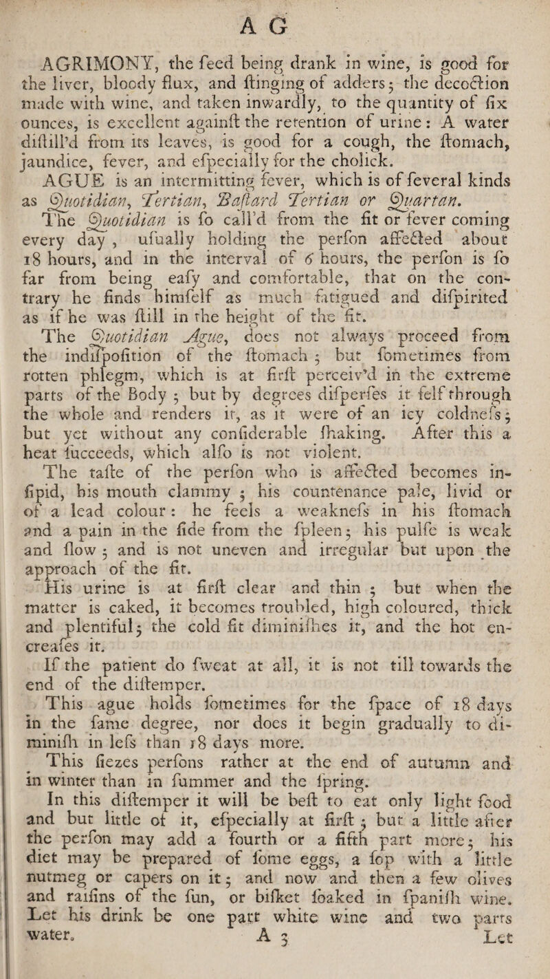 AGRIMONY, the feed being drank in wine, is good for the liver, bloody flux, and Ringing of adders 5 the decoblion made with wine, and taken inwardly, to the quantity of fix ounces, is excellent againft the retention of urine : A water diddl’d from its leaves, is good for a cough, the ftomach, jaundice, fever, and efpecially for the cholick. AGUE is an intermitting fever, which is of feveral kinds as Quotidian, tertian, Sajlard Tertian or Quartan. The Quotidian is fo call d from the fit or lever coming every day , ufualiy holding the perfon arfedied about 18 hours, and in the interval of 6 hours, the perfon is fo far from being eafy and comfortable, that on the com trary he finds himfelf as much fatigued and dilpirited as if he was dill in the height of the fit. The Quotidian Ague, does not always proceed from the indlfpofition of the ftomach • but fometimes from rotten phlegm, which is at firft perceiv’d in the extreme parts of the Body • but by degrees difperfes it felf through the whole and renders it, as it were of an icy coldnefs j but yet without any confiderable fhakmg. After this a heat lucceeds, which aifo is not violent. The tade of the perfon who is affected becomes in- fipid, bis mouth clammy $ bis countenance pale, livid or of a lead colour: he feels a weaknefs in his ftomach and a pain in the fide from the fpleen • his pulfe is weak and flow 5 and is not uneven and irregular but upon the approach of the fit. His urine is at firft clear and thin ; but when the matter is caked, it becomes troubled, high coloured, thick and plentiful 5 the cold fit diminifties it, and the hot en~ creafes it. If the patient do fweat at all, it is not till towards the end of the diftemper. This ague holds fometimes for the fpace of 18 days in the fame degree, nor does it begin gradually to di* minifli in lefs than j8 days more. This flezes perfons rather at the end of autumn and in winter than in fummer and the Ipring. In this diftemper it will be beft to eat only light food and but little of it, efpecially at firft • but a little after the perfon may add a fourth or a fifth part more 5 his diet may be prepared of lome eggs, a fop with a little nutmeg or capers on it * and now and then a few olives and raifins of the fun, or bifket fbaked in fpanifli wine. Let his drink be one part white wine and two parts water. A 3 'Let