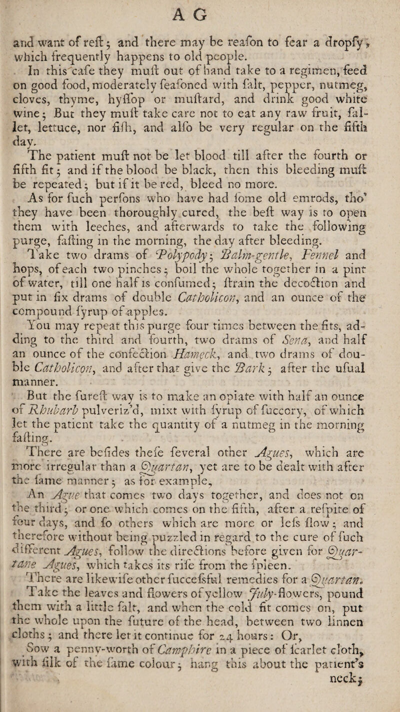 and want of reft 5 and there may be reafon to fear a dropfy ? which frequently happens to old people. In thisTafe they muft out of hand take to a regimen, feed on good food, moderately feafoned with fait, pepper, nutmeg, cloves, thyme, hyffop or muflard, and drink good white wine 5 But they mud take care not to eat any raw fruit, Tal¬ ler, lettuce, nor Till, and alfo be very regular on the fifth day. The patient mud not be let blood till after the fourth or fifth fit • and if the blood be black, then this bleeding mud be repeated; but if it be red, bleed no more. As for fuch perfons who have had lome old emrods, thcf they have been thoroughly cured, the bed way is to open them with leeches, and afterwards to take the following purge, Tiding in the morning, the day after bleeding. Take two drams of ‘Polypody; ‘Balm-gentle, Fennel and hops, of each two pinches; boil the whole together in a pint of water, till one half is confumed; drain the decoflion and put in fix drams of double Catholicon, and an ounce of the compound fyrup of apples. You may repeat this purge four times between the fits, ad¬ ding to the third and fourth, two drams of Sena, and half an ounce of the confection Hameck, and two drams of dou¬ ble Catholicon, and after that give the Sark ; after the ufual manner. But the fured way is to make an opiate with half an ounce of Rhubarb pulveriz’d, mixt with fyrup of fuccory, of which let the patient take the quantity of a nutmeg in the morning fading. There are befides thefe feveral other Agues, which are more irregular than a fyi/.artan, yet are to be dealt with after the fame manner; as for example, An Ague that comes two days together, and does not on the third ; or one which comes on the fifth, after a refpite of tour days, and fo others which are more or lefs flow; and therefore without being puzzled in regard to the cure of fuch different Agues, follow the directions before given for (Suar- tane Agues, which takes its rife from the fpleen. There are likewife other fuccefsful remedies for a Sugar tan* Take the leaves and flowers of yellow flowers, pound them with a little fait, and when the cold fit comes on, put the whole upon the future of the head, between two linnen cloths ; and there let it continue for 24 hours: Or, Sow a penny-worth of Samphire in a piece of icarlet cloth* with fiik of the fame colour; hang this about the panent’s neck$