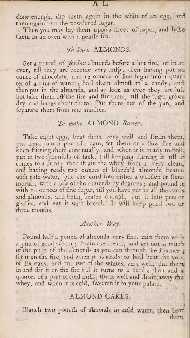 done enough, dip them again in the white of an egg, an<3 then again into the powdered fugar. Then you may lay them upon a Iheet of paper, and bake them in an oven with a gentle fire. Jo burn ALMONDS. Set a pound of Jordan almonds before a hot fire, or in an oven, till they are become very crifp ; then having put an ounce of chocolate, and 12 ounces of fine fugar into a quar ¬ ter of a pint of water ; boil them almoft to a candy j and then put in the almonds, and as loon as ever they are juft hot take them off the fire and ifir them, till the fugar grows dry and hangs about them: Put them out of the pan, and feparate them from one another. Jo make ALMOND Butter* Take eight eggs, beat them very well and drain them, put them into a pint 01 cream, let them on a flow fire and keep dirring them continually, and when it is ready to boil, put in two fpoonfuls of fack, dill keeping ftirring it till it comes to a curd; then drain the whey from it very clean, and having ready two ounces of blanch’d almonds, beaten with rofe-water, put the curd into either a wooden or done mortar, with a few of the almonds by degrees ; and pound it with 12 ounces of fine fugar, till you have put in all the curds and almonds, and being beaten enough, put it into pots or glaffes, and eat it with bread. It will keep good two or three months. Another Way. Pound half a pound of almonds very fine, mix them with 1 a pint of good cream 5 drain the cream, and get out as much of the pulp of the almonds as you can through the drainer 5 fet it on the file, and when it is ready to boil beat the yolk of fix eggs, and but two of the whites, very well, put them in and dir it on the fire till it turns ro a curd - then add a quarter of a pint of cold milk, dir it well and drain away the whey, and when it is cold, fweeten it to your palate, ALMOND CAKES. Blanch two pounds of almonds in cold wafer, then beat I them