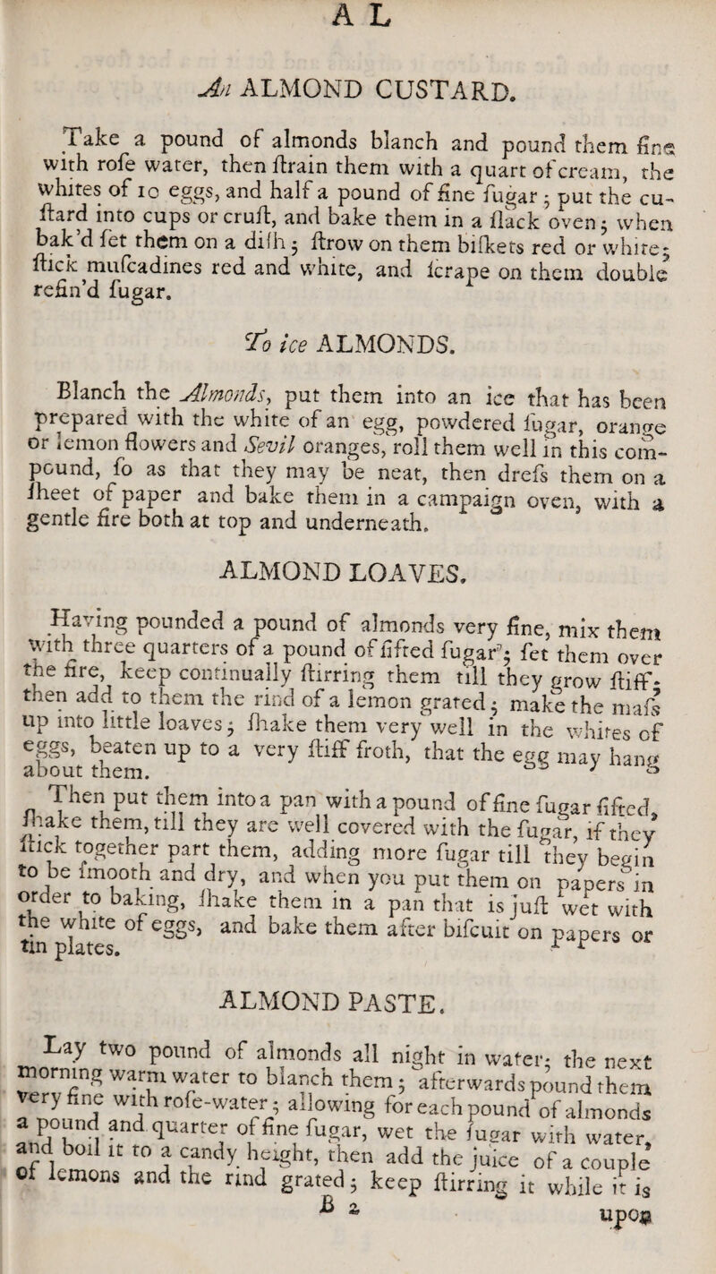 Take a pound of almonds blanch and pound them fins with rofe water, then flrain them with a quart of cream, the whites of io eggs, and half a pound of fine fugar * put the cu- ftard into cups or cruif, and bake them m a flack oven j when, bak d fet them on a difh • ftrow on them bifkets red or white5 flick mufcadmes red and vvmte, and lerape on them double refin’d fugar. cfo ice ALMONDS. Blanch the Almonds, put them into an ice that has been prepared with the white of an egg, powdered iugiir, orange or lemon flowers and Sevil oranges,Toll them well in this com¬ pound, fo as that they may be neat, then drefs them on a iheet of paper and bake them in a campaign oven, with a gentle fire both at top and underneath. ALMOND LOAVES. Having pounded a pound of almonds very fine, mix them with three quarters of a pound of lifted fugarp$ fet them over the fire keep continually ftirring them till they grow fiiff* then add to them the rind of a lemon grated $ make the mafs up into little loaves 5 fhake them very well in the whites of about thetCn UP ^ a ^ ^ froth> that the egg may hang Then put them intoa pan with a pound of fine fugar fifted. Jltake them, nil they are well covered with the fugar, if they uick together part them, adding more fugar till they begin to be tmooth and dry, and when you put them on papers'in order to baking, fhake them in a pan that is juft wet with the white of eggs, and bake them after bifcuit on oapers or tin plates. ^ ALMOND PASTE. Lay two pound of almonds all night in water* the next morning warm water to blanch them; afterwards pound theta very fine with rofe-water; allowing for each poundof almonds “ £nd, and ftuarte,r of fine fugar, wet the fugar with water, oflrm1 1C t0 A Tdy- 1iClght’ V add the julce of a couple Ot lemons and the rind grated; keep ftirring it while it i3  a UpQ#