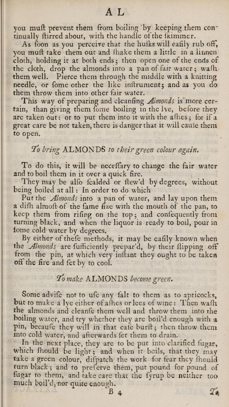 you mufl prevent them from boiling 'by keeping them coir tinually llirred about, with the handle of the ikimmer. As foon as you perceive that the hulks will eafily rub off, you mull take them out and lhake them a little in a linnen cloth, holding it at both ends 5 then open one of the ends of the cloth, drop the almonds into a pan of fair water; wafli them well. Pierce them through the middle with a knitting needle, or fome other the like inftrument; and as you do them throw them into other fair water. This way of preparing and cleaning Almonds is more cer¬ tain, than giving them fome boiling m the lve, before they are taken out: or to put them into it with the allies 5 for if a great care be not taken, there is danger that it will caule them to open. To bring ALMONDS to their green colour again. To do this, it will be neceffary to change the fair water and to boil them in it over a quick fire. They may be alfo fcalded or ftew’d by degrees, without being boiled at all: In order to do which Put the Almonds into a pan of water, and lay upon them a dilh almoft of the fame fize with the mouth of the pan, to keep them from riling on the top; and confequently from turning black, and when the liquor is ready to boil, pour in lome cold water by degrees. By either of thefe methods, it may be eafily known when the Almonds are furficiently prepar’d, by their flipping off from the pin, at which very infhnt they ought to be taken ofi the fire and fet by to cool. l*o make ALMONDS become green. Some advife not to ufe any fait to them as to apricocks, but to make a lye either ofalhes or lees of wine : Then wafh the almonds and cleanfe them well and throw them into the boiling water, and try whether they are boil’d enough with a pin, becaufe they will in that caie bur 11; then throw them into cold water, and afterwards fet them to drain. In the next place, they are to be put into clarified fugar, which fhould be light ; and when it boils, that they may take a green colour, difpatch the work for fear they fhould turn black; and to preferve them, put pound for pound of fugar to them, and take care that the fyrup be neither too much boil’d, nor quite enough. 4