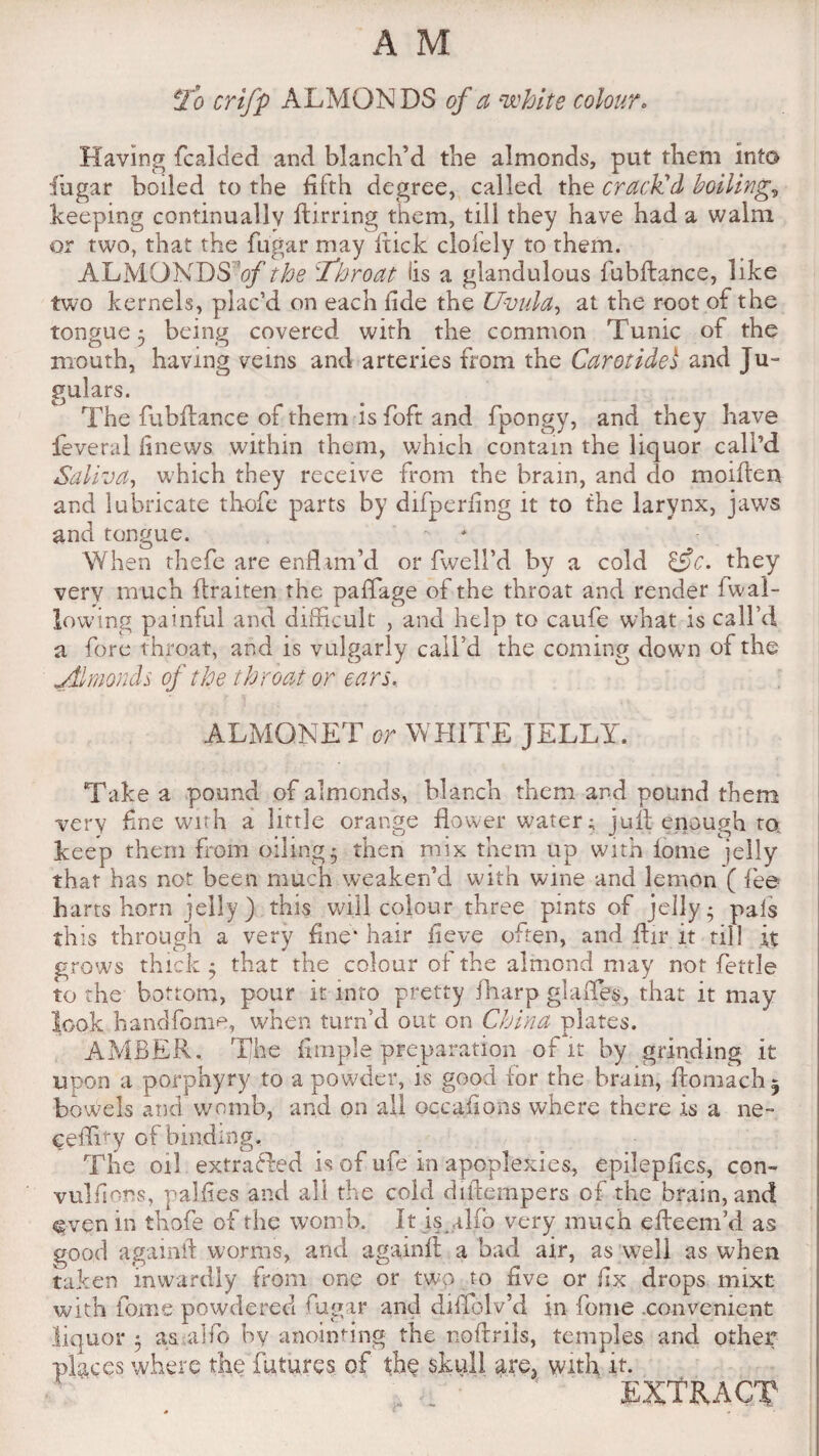 To crifp ALMONDS of a white colour. Having fcalded and blanch’d the almonds, put them into fugar boiled to the fifth degree, called the crack'd boiling, keeping continually ftirring them, till they have had a walm or two, that the fugar may hick clofely to them. ALMONDS 'of the \'Throat lis a glandulous fubflance, like two kernels, plac’d on each fide the Uvula, at the root of the tongue 5 being covered with the common Tunic of the mouth, having veins and arteries from the Carotidel and Ju¬ gulars. The fubftance of them is foft and fpongy, and they have feveral finews within them, which contain the liquor call’d Saliva, which they receive from the brain, and do moiflen and lubricate th-cfe parts by difperiing it to the larynx, jaws and tongue. When thefe are enflim’d or fwell’d by a cold tSc. they very much ftraiten the paflage of the throat and render fwal¬ lowing painful and difficult , and help to caufe what is call’d a fore throat, and is vulgarly call’d the coming down of the jtlmonds of the throat or ears. ALMQNET or WHITE JELLY. Take a pound of almonds, blanch them and pound them very fine with a little orange flower water; juft-enough m keep them from oiling* then mix them up with fonie jelly that has not been much weaken’d with wine and lemon ( fee hartshorn jelly) this will colour three pints of jelly; pals this through a very fine* hair fieve often, and flir it till it grows thick; that the colour of the almond may not fettle to the bottom, pour it into pretty fliarp glades, that it may look handfome, when turn’d out on China plates. AMBER. The Ample preparation of it by grinding it upon a porphyry to a powder, is good for the brain, ftomach 5 bowels and womb, and on all occafions where there is a ne- eeffity of binding. The oil exfraHed is of ufe in apoplexies, epilepfles, con- vulfiors, p allies and all the cold diflempers of the brain, and even in tbofe of the womb. It is alfo very much efteemVl as good againft worms, and againfl a bad air, as well as when taken inwardly from one or two to five or fix drops mixt with fonie powdered fugar and didelv’d in feme convenient liquor; as alfo by anointing the noftrils, temples and other places where the futures of the skull are3 with it. ' extract