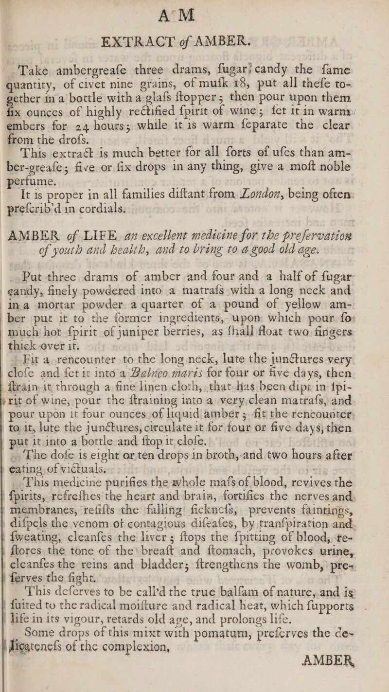 EXTRACT of AMBER. Take ambergreafe three drams, fugar > candy the fame quantity, of civet nine grains, of mufk 18, put all thefe to¬ gether in a bottle with a glafs hopper ; then pour upon them fix ounces of highly reflated fpint of wine 3 let it in warm / embers for 24 hours 5 while it is warm feparate the clear from the drofs. This extrad is much better for all forts of ufes than am- ber-greafe; fLe or fix drops in any thing, give a moll noble perfume. It is proper in all families diftant from London^ being often prefcrib’d in cordials. AMBER of LIFE an excellent medicine for the prefervation of youth and health, and to bring to a good old age. Put three drams of amber and four and a half of fugar candy, finely powdered into a matrafs with a long neck and in a mortar powder a quarter of a pound of yellow am¬ ber put it to the former ingredients', upon which pour fo much hot fpirit of juniper berries, as fhalj float two fingers thick over it. Fit a rencounter to the long neck, lute the jun&ures very clofe and fet it into a Balneo mavis for four or live days, then flram it through a fine linen cloth, that has been dipt in Ipi- rit of wine, pour the draining into a very clean matrafs, and pour upon it four ounces of liquid amber 5 fit the rencounter to it, lute the junfhires, circulate it for four or five days, then put it into a bottle and flop it clofe. The dole is eight or ten drops in broth, and two hours after eating of victuals. This medicine purifies the whole mafs of blood, revives the fpirits, refrefhes the heart and brain, fortifies the nerves and membranes, reiifis the falling ficknefis, prevents faintings, difpels the venom of contagious difeafes, by tranfpiration and fweating, cleanfes the liver; flops the fpitting of blood, re- flores the tone of the breaft and ftomach, provokes urine* cleanfes the reins and bladder; ftrengthens the womb, pre¬ fer ves the fight. This deferves to be call’d the true balfam of nature, and is. fluted to the radical moiflure and radical heat, which fupports life in its vigour, retards old age, and prolongs life. Some drops of this mixt with pomatum, preferves the de- jicatenefs of the complexion, AMBER,