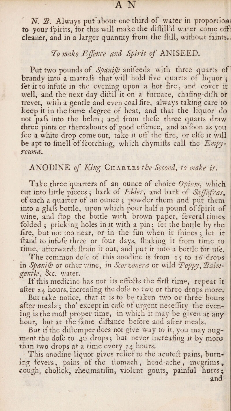 to your fpirits, for this will make the didill’d wa^er come off cleaner, and in a larger quantity from the dill, without faints. lo make E[fence and Spirit of ANISEED. Put twro pounds of Spanifh anifeeds with three quarts of brandy into a matrafs that will hold five quarts of liquor ; fet it to infufe in the evening upon a hot fire, and cover it well, and the next day diftil it on a furnace, chafing-dilh or trevet, with a gentle and even coal fire, always taking care to keep it in the fame degree of heat, and that the liquor do not pafs into the helm; and from thefe three quarts draw three pints or thereabouts of good eflence, and asfoon as you fee a white drop come out, take it off the fire, or elfe it will be apt to lhiell of fcorching, which chymills call the Empy- reuma. ANODINE of King Charles the Second, to make it. Take three quarters of an ounce of choice Opium, which cut into little pieces ; bark of Elder, and bark of Sajfafrasy of each a quarter of an ounce ; powder them and put them into a glafs bottle, upon which pour half a pound of fpirit of wine, and flop the bottle with brown paper, feveral times folded ; pricking holes in it with a pin; fet the bottle by the fire, but not too near, or in the fun when it fhines ; let it fland to infufe three or four days, fhaking it from time to time, afterwards drain it out, and put it into a bottle for ufe. The common dofe of this anodine is from 15 to 16 drops in Spanifh or other wine, in Scorzonera or wild fPoppy, ‘Balm- gentle, &c. water. If this medicine has not its effects the fird time, repeat it after 24 hours, increafing the dofe to two or three drops more. But take notice, that it is to be taken two or three hours after meals ; tho’ except in cafe of urgent neceflity the even¬ ing is the mod proper time, in which it may be given at any hour, but at the fame didance before and after meals. But if the didemper does not give wray to it, you may aug¬ ment the dofe to 40 drops; but never increafing it by more than two drops at a time every 24 hours. This anodine liquor gives relief to the acuted pains, burn- Ing fevers, pains of the ftomaeh, head-ache, megrims, cough, cholick, rheutiutifrn, violent gouts, painful hurts; and