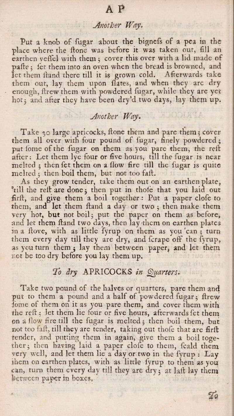 Another Way. Put a knob of fugar about the bignefs of a pea in the place where the ftone was before it was taken out, fill an earthen veffel with them 5 cover this over with a lid made of pafte 5 let them into an oven when the bread is browned, and let them ftand there till it is grown cold. Afterwards take them out, lay them upon flates, and when they are dry enough, drew them with powdered fugar, while they are yet hot* and after they have been dry’d two days, lay them up. Another Way. Take 30 large apricocks, done them and pare them 5 cover them all over with four pound of fugar, finely powdered; put lome of the fugar on them as you pare them, the reft after: Let them lye four or five hours, till the fugar is near melted 5 then fet them on a flow fire till the fugar is quite melted 5 then boil them, but not too fall. As they grow tender, take them out on an earthen plate, 9till the reft are done} then put in thole that you laid out firft, and give them a boil together: Put a paper clofe to them, and let them Hand a day or two 3 then make them very hot, but not boil 5 put the paper on them as before, and let them ftand two days, then lay -them on earthen plates in a ftove, with as little fyrup on them as you rcan } turn them every day till they are dry, and ferape off the fyrup, as you turn them } lay them between paper, and let them not be too dry before you lay them up. lo dry APRICOCKS in Quarters. * Take two pound of the halves or quarters, pare them and put to them a pound and a half of powdered fugar 5 ftrew dome of them on it as you pare them, and cover them with the reft ; let them lie four or five hours, afterwards fet them on a flow fire till the fugar is melted } then boil them, but not too fail, till they are tender, taking out thofe that are firft tender, and putting them in again, give them a boil toge¬ ther} then having laid a paper clofe to them, feald them very well, and let them lie a day or two in the fyrup : Lay them on earthen plates, with as little fyrup to them as you can, turn them every day till they are dry} at kft lay them between paper in boxes.