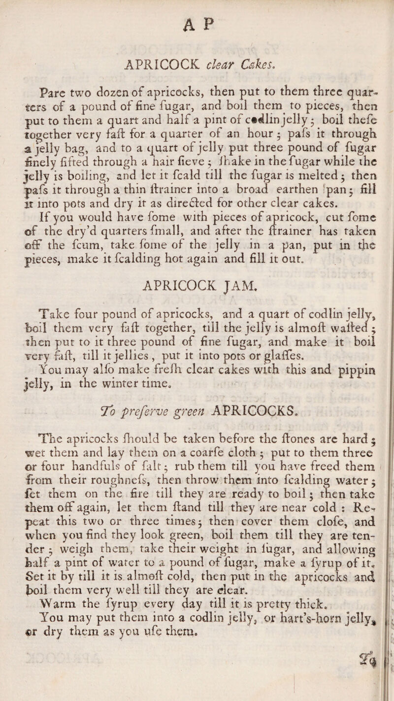 APR I COCK clear Cakes. Pare two dozen of apricocks, then put to them three quar¬ ters of a pound of fine fugar, and boil them to pieces, then put to them a quart and half a pint of c«dlm jelly • boil thefe together very fail for a quarter of an hour 5 pafs it through a jelly bag, and to a quart of jelly put three pound of fugar finely lifted through a hair lieve 5 ihake in the fugar while the jelly is boiling, and let it fcald till the fugar is melted $ then pafs it through a thin Rrainer into a broad earthen pan 5 fill n into pots and dry it as directed for other clear cakes. If you would have fome with pieces of apricock, cut feme of the dry’d quarters fmall, and after the flrainer has taken off the feum, take fome of the jelly in a pan, put in the pieces, make it Raiding hot again and fill it out. APRICOCK JAM. Take four pound of apricocks, and a quart of codlin jelly, boil them very fail together, till the jelly is almolt waited ; ihen put to it three pound of fine fugar, and make it boil very fait, till it jellies, put it into pots or glaffes. You may alio make frefh clear cakes with this and pippin jelly, in the winter time. !To preferve green APRICOCKS. The apricocks fhould be taken before the Rones are hard • wet them and lay them on a coarfe cloth 5 put to them three or four handfuls of fait; rub them till you have freed them from their roughnefs, then throw them into Raiding water; Rt them on the fire till they are ready to boil ■ then take them off again, let them Rand till they are near cold : Re^ peat this two or three times 5 then cover them clofe, and when you find they look green, boil them till they are ten¬ der j weigh them, take their weight in lugar, and allowing half a pint of wafer to a pound of fugar, make a fyrup of it. Set it by till it is almoR cold, then put in the apricocks and boil them very well till they are clear. Warm the fyrup every day till it is pretty thick. You may put them into a codlin jelly, or hartVhorn jelly* «r dry them as you ufe them.