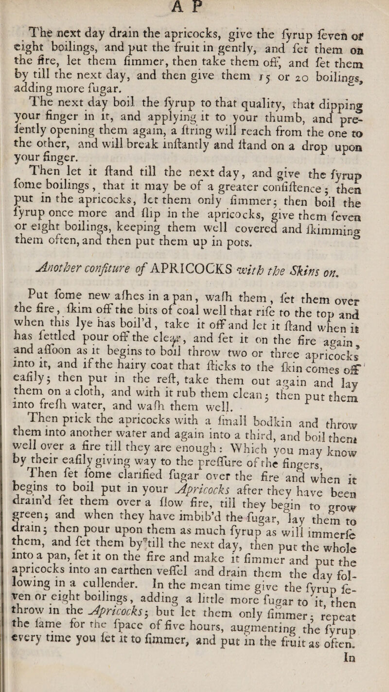 The next day drain the apricocks, give the fyrup leven or eight boilings, and put the fruit in gently, and fet them on the fire, let them fimmer, then take them oft, and fet them by till the next day, and then give them j 5 or 20 boilings adding more fugar. ^ * The next day boil the fyrup to that quality, that dipping your finger in it, and applying it to your thumb, and pre¬ sently opening them again, a firing will reach from the one to the other, and will break infiantly and Hand on a drop upon your finger. Then let it Hand till the next day, and give the fyrup fome boilings, that it may be of a greater confiHence; then put in the apricocks, let them only fimmer5 then boil the fyrup once more and Hip in the apricocks, give them fevea or eight boilings, keeping them well covered and flamming them often, and then put them up in pots. Another confiture of APRICOCKS with the Skins on. Put fome new afhes in a pan, wafh them, let them over the fire, fkim off the bits of coal well that rife to the top and when this lye has boil’d , take it off and Jet it Hand when it has fettled pour off the cle^r, and fet it on the fire again and afloon as it begins to boil throw two or three apricocks into it, and if the hairy coat that Hicks to the Hein comes off eafily ; then put in the reH, take them out again and lay them on a cloth, and with it rub them clean 5 then put them into frefh water, and wafh them well. Then ptick the apricocks with a ImaJl bodkin and throw them into another water and again into a third, and boil then* well over a fire nil they are enough: Which you may know by their eafily giving way to the preffure of the fingers, Then fet fome clarified fugar over the fire and when it begins to boil put in your Apricocks after they have been drain’d fet them over a flow fire, till they bemn to grow green; and when they have imbib’d the fugar, lay them to drain; then pour upon them as much fyrup as will immerfc them, and fet them by’till the next day, then put the whole into a pan, fet it on the fire and make it fimmer and put the apricocks into an earthen veffel and dram them the day fol¬ lowing in a cullender. In the mean time give the fyruo & ven or eight boilings, adding a little more fugar to it (hen throw in the Apricocks; but let them only fimmer- repeat the lame for the fpace of five hours, augmenting the fyrup every time you let it to fimmer, and put in the fruit as often.