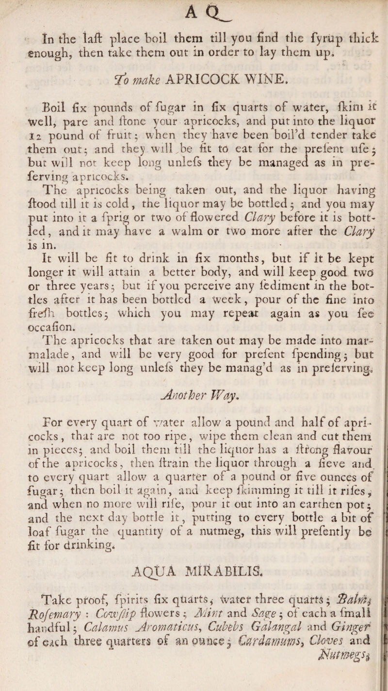 AQ_ In the laft place boil them till you find the fyrup thick enough, then take them out in order to lay them up. To make APRICOCK WINE. Boil fix pounds of fugar in fix quarts of water, fkim it well, pare and fione your apricocks, and put into the liquor 12 pound of fruit; when they have been boil’d tender take them out; and they wilLbe fit to eat for the prefent ufe; but will not keep long unlefs they be managed as in pre- ferving apricocks. The apricocks being taken out, and the liquor having Rood till it is cold , the liquor may be bottled; and you may put into it a fprig or two of flowered Clary before it is bott¬ led, and it may have a walm or two more after the Clary is in. It will be fit to drink in fix months, but if it be kept longer it will attain a better body, and will keep good two or three years; but if you perceive any fediment in the bot¬ tles after it has been bottled a week, pour of the fine into frefh bottles; which you may repeat again as you fee occafion. The apricocks that are taken out may be made into mar¬ malade , and will be very good for prefent {pending • but will not keep long unlefs they be manag’d as in prelerving. Another Way. For every quart of water allow a pound and half of apri¬ cocks, that are not too ripe, wipe them clean and cut them in pieces; and boil them till the liquor has a firong flavour of the apricocks, then Itrain the liquor through a fieve and to every quart allow a quarter of a pound or five ounces of fugar; then boil it again, and keep flamming it till it riles? and when no more will rife, pour it out into an earrhen pot; and the next day bottle it, putting to every bottle a bit of loaf fugar the quantity of a nutmeg, this will prefently be fit for drinking. AQUA MIRABILIS. Take proof, fpirits fix quarts, water three quarts; Batnij Rofemary : Cow/lip flowers ; Mint and Sage; of each a fmall handful; Calamus Aromaticus, Cubebs Galangal and Ginger of e^ch three quarters of an ounce; Cardawms, Cloves and Nutmegs#
