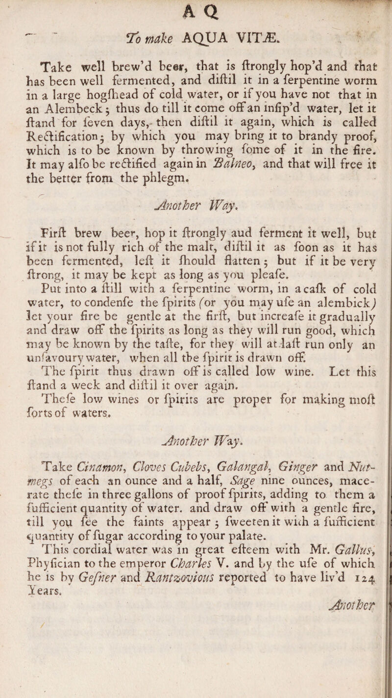 -  To make AQUA VITAS. Take well brew’d beer, that is ftrongly hop’d and that has been well fermented, and diftil it in a Terpentine worm in a large hogfhead of cold water, or if you have not that in an Alembeck 5 thus do till it come off an infip’d water, let it ftand for feven days,- then diftil it again, which is called Reflification • by which you may bring it to brandy proof, which is to be known by throwing fome of it in the fire. It may alfo be rectified again in $alneo> and that will free it the better from the phlegm. Another Way. Firft brew beer, hop it ftrongly aud ferment it well, but If it is not fully rich of the malt, diftil it as foon as it has been fermented, left it fliould flatten $ but if it be very ftrong, it may be kept as long as you pleafe. Put into a ftill with a Terpentine worm, in acafk of cold water, to condenfe the fpirits for youmayufean alembickj Jet your fire be gentle at the firft, but increafe it gradually and draw off the fpirits as long as they will run good, which may be known by the tafte, for they will at laft run only an unfavoury water, when all the fpirit is drawn off. The fpirit thus drawn off is called low wine. Let this ftand a week and diftil it over again. Thefe low wines or fpirits are proper for making moil forts of waters. Another Way. . Take Cinamon, Cloves Cub eh s, Galangal, Ginger and Nut¬ megs of each an ounce and a half, Sage nine ounces, mace¬ rate thefe in three gallons of proof fpirits, adding to them a fufticient quantity of water, and draw off with a gentle lire, till you fee the faints appear $ fweeten it with a fufticient Ciiiantity of fusar according to your palate, a . J ..9 t? J r . . . , I his cordial water was m great elteem with Mr. Gallus Phyfician to the emperor Charles V. and by the ufe of which I he is by Gefner and Rant zov ions reported to have liv’d 124 ; Tears, Another
