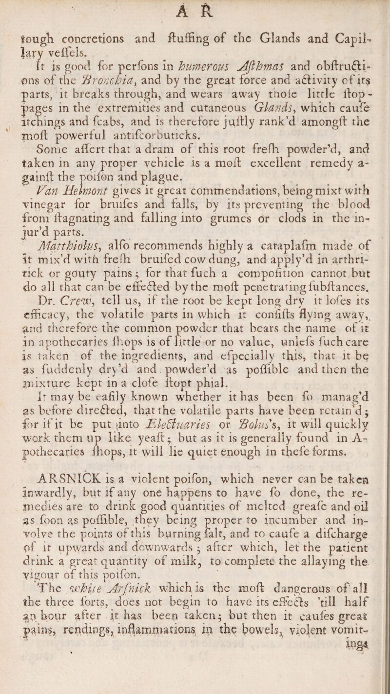 tough concretions and fluffing of the Glands and CapiR Jary veffels. It is good for perfons in Numerous Afthmas and obflrufli- ons of the Bronchia, and by the great force and adhvity of its parts, it breaks through, and wears away thole little ilop- pages in the extremities and cutaneous Glands, which caufe itchings and fcabs, and is therefore jullly rank’d amongfl the rnoft powerful antifcorbuticks. Some alien rhat a dram of this root frefh powder’d, and taken in any proper vehicle is a moil excellent remedy a- gainft the potion and plague. Van Helmont gives it great commendations, being mixt with vinegar for bruifes and falls, by its preventing the blood from llagnating and falling into grumes or clods in the in¬ jur’d parts. Matthiolus, alfo recommends highly a cataplafm made of it mix’d with frefh bruifed cow dung, and apply’d in arthri- rick or gouty pains; for that fuch a composition cannot but do all that can be efibdled by the moll penetrating lubiiances. Dr. Crew, tell us, if the root be kept long dry it lofes its efficacy, the volatile parts in which it coniifls flying awayv and therefore the common powder that bears the name of it in apothecaries Ihops is of little or no value, unlefs fuch care is taken of the ingredients, and efpecially this, that it be as fuddenly dry’d and powder’d as p^oflible and then the mixture kept in a clofe ilopt phial. Ir may be eafily known whether it has been fb manag’d as before direfted, that the volatile parts have been retain'd; for if it be put sinto Electuaries or Bolus s, it will quickly work them up like yeafl; but as it is generally found in A- pothecaries ihops, it will lie qtuet enough in thefe forms. ARSNICK is a violent poifon, which never can be taken inwardly, but if any one happens to have fo done, the re¬ medies are to drink good quantities of melted greafe and oil as icon as poffible, thpy being proper to incumber and in¬ volve the points of this burning fait, and to caufe a difeharge of it upwards and downwards 3 after which, let of milk, to complete the which is the moll dangerous of al! the three forts, does not begin to have its efFecls 'till half an hour after it has been taken; but then it caules great pains, rendmgs, inflammations in the bowels, violent vomit¬ ings drink a great quantity vigour of this poifon. The , white Arf'nic the patient allaying the