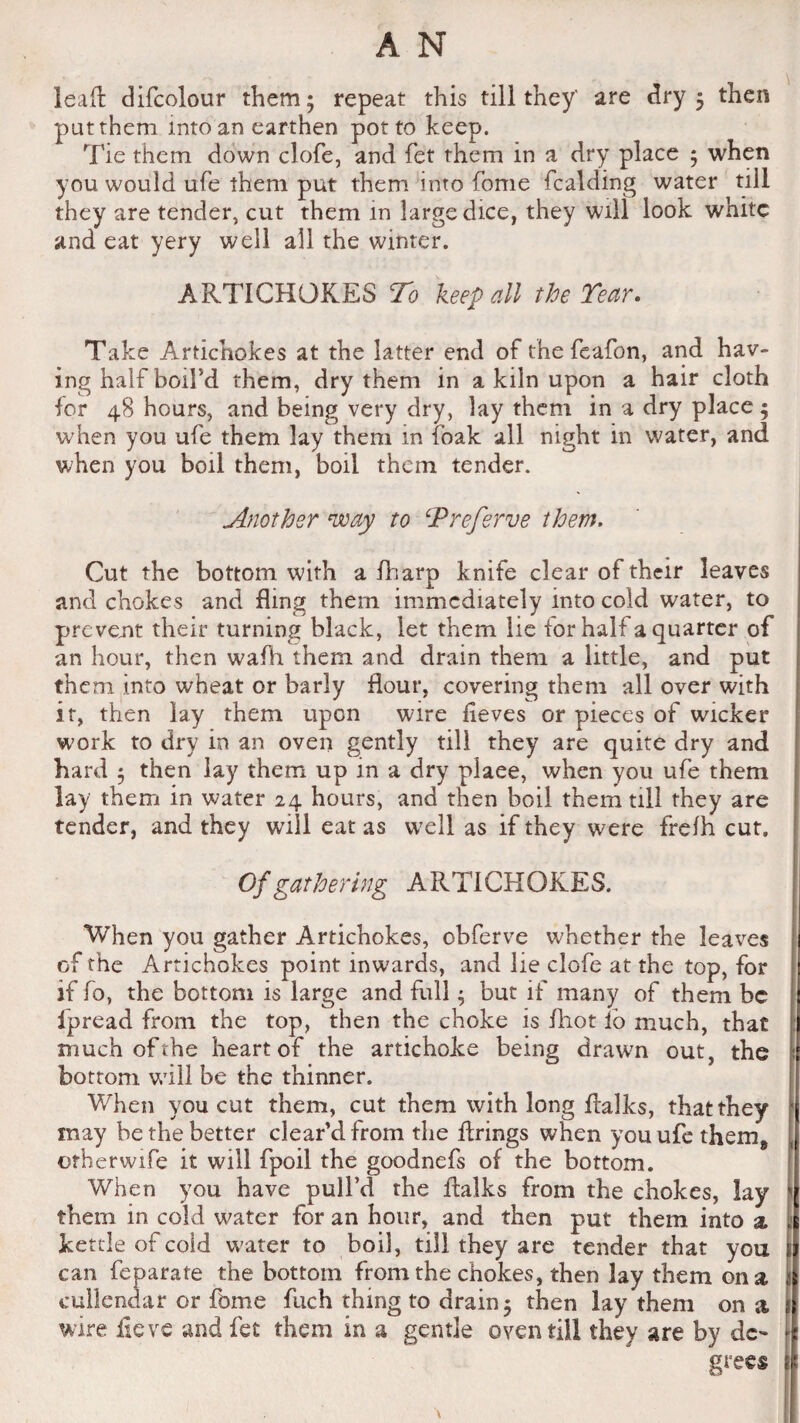 lead difcolour them; repeat this till they' are dry; then 'put them into an earthen pot to keep. Tie them down clofe, and fet them in a dry place ; when you would ufe them put them into fome Raiding water till they are tender, cut them in large dice, they will look white and eat yery well all the winter. ARTICHOKES To keep all the Tear. Take Artichokes at the latter end of the feafon, and hav¬ ing half boil’d them, dry them in a kiln upon a hair cloth for 48 hours, and being very dry, lay them in a dry place; when you ufe them lay them in foak all night in water, and when you boil them, boil them tender. Another way to Treferve them. Cut the bottom with a fharp knife clear of their leaves and chokes and fling them immediately into cold water, to prevent their turning black, let them lie for hall a quarter of an hour, then wafh them and drain them a little, and put them into wheat or barly flour, covering them all over with it, then lay them upon wire iieves or pieces of wicker work to dry in an oven gently till they are quite dry and hard ; then lay them up in a dry place, when you ufe them lay them in water 24 hours, and then boil them till they are tender, and they will eat as well as if they were frelh cut. Of gathering ARTICHOKES. When you gather Artichokes, obferve whether the leaves of the Artichokes point inwards, and lie clofe at the top, for if fo, the bottom is large and full; but if many of them be ipread from the top, then the choke is fhot lb much, that much of the heart of the artichoke being drawn out, the bottom will be the thinner. When you cut them, cut them with long ftalks, that they inay be the better clear'd from the firings when you ufe them* other wife it will fpoil the goodnefs of the bottom. When you have pull’d the ftalks from the chokes, lay them in cold water for an hour, and then put them into a kettle of cold water to boil, till they are tender that you can feparate the bottom from the chokes, then lay them on a 1 cullendar or fbme fuch thing to drain; then lay them on a j wire fie ve and fet them in a gentle oven till they are by de¬ grees E