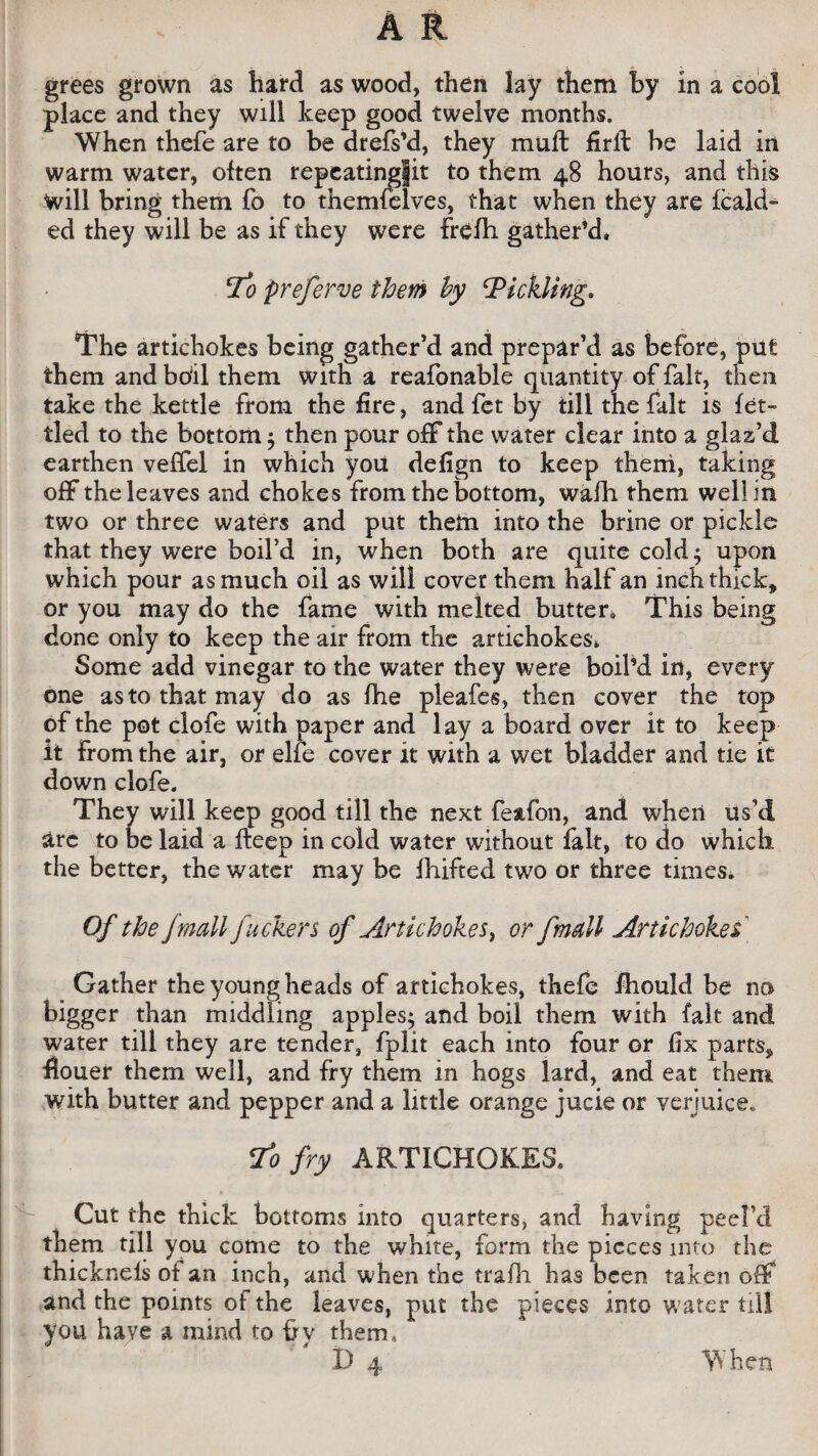 place and they will keep good twelve months. When thefe are to be drefs’d, they muft firil be laid in warm water, often repeatingfit to them 48 hours, and this will bring them fo to themfelves, that when they are fcald- ed they will be as if they were frefh gather’d. To preferve them by Tickling. The artichokes being gather’d and prepar’d as before, put them and boil them with a reafonable quantity of fait, then take the kettle from the fire, and fet by till the fait is fet¬ tled to the bottom ; then pour off* the water clear into a glaz’d earthen veffel in which you defign to keep them, taking off the leaves and chokes from the bottom, wafh them well in two or three waters and put them into the brine or pickle that they were boil’d in, when both are quite cold 4 upon which pour as much oil as will cover them half an inch thick* or you may do the fame with melted butter* This being done only to keep the air from the artichokes* Some add vinegar to the water they were boil’d in, every one as to that may do as fhe pleafes, then cover the top of the pot clofe with paper and lay a board over it to keep it from the air, or elfe cover it with a wet bladder and tie it down clofe. They will keep good till the next fe&fon, and when us’d arc to be laid a fteep in cold water without fait, to do which the better, the water may be fluffed two or three times. Of the jmall fuckers of Artichokes, or fmall Artichokes Gather the young heads of artichokes, thefe fhould he no bigger than middling apples; and boil them with fait and water till they are tender, fplit each into four or fix parts* fiouer them well, and fry them in hogs lard, and eat them with butter and pepper and a little orange jucie or verjuice, 1*0 fry ARTICHOKES. Cut the thick bottoms info quarters, and having peel’d them till you come to the white, form the pieces into the thicknels of an inch, and when the trafh has been taken off and the points of the leaves, put the pieces into water till you have a mind to by them. When