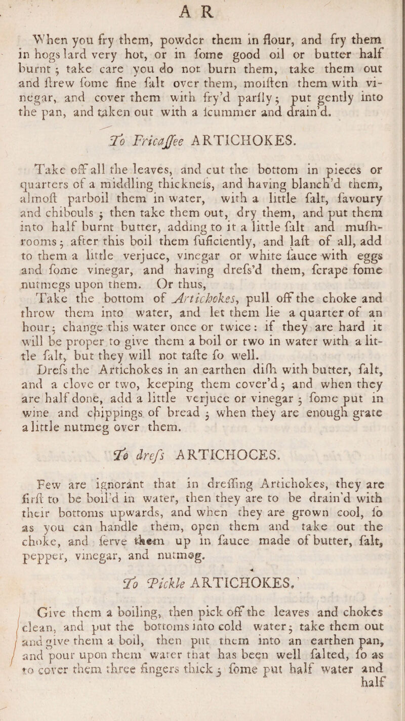 When you fry them, powder them in flour, and fry them in hogs lard very hot, or in forne good oil or butter half burnt $ take care you do not. burn them, take them out and llrew forne fine fait over them, moillen them with vi¬ negar, and cover them with fry’d parlly • put gently into the pan, and taken out with a icummer and drain’d. To FricaJJee ARTICHOKES. Take off all the leaves, and cut the bottom in pieces or quarters of a middling thickneis, and having blanch'd them, aimed parboil them in water, with a little fait, favoury and chibouls $ then take them out, dry them, and put them into half burnt butter, adding to it a little fait and mufh- rooms • after this boil them fuficiently, and laffc of all, add to them a little verjuce, vinegar or white lauce with eggs and forne vinegar, and having drefs’d them, ferape forne nutmegs upon them. Or thus, Take the bottom of Artichokes, pull off the choke and throw them into water, and let them lie a quarter of an hour; change this water once or twice: if they are hard it will be proper to give them a boil or two in water with a lit¬ tle fait, but they will not take fo well. Drefs the Artichokes in an earthen difh with butter, fait, and a clove or two, keeping them cover’d $ and when they are half done, add a little verjuce or vinegar 5 forne put in wine and clippings of bread 5 when they are enough grate a little nutmeg over them. To drefs ARTICHOCES, Few are ignorant that in d re ding Artichokes, they are firft to be boil’d in water, then they are to be drain'd with their bottoms upwards, and when they are grown cool, lo as you can handle them, open them and take out the choke, and lerve them up in fauce made of butter, fait, pepper, vinegar, and nutmeg. -4. To Tickle ARTICHOKES. ’ Give them a boiling, then pick off the leaves and chokes i clean, and put the bottoms into cold water- take them out and give them a boil, then put them into an earthen pan, and pour upon them water that has been well faked, fo as to cover them three fingers thick 5 fome put half water and half